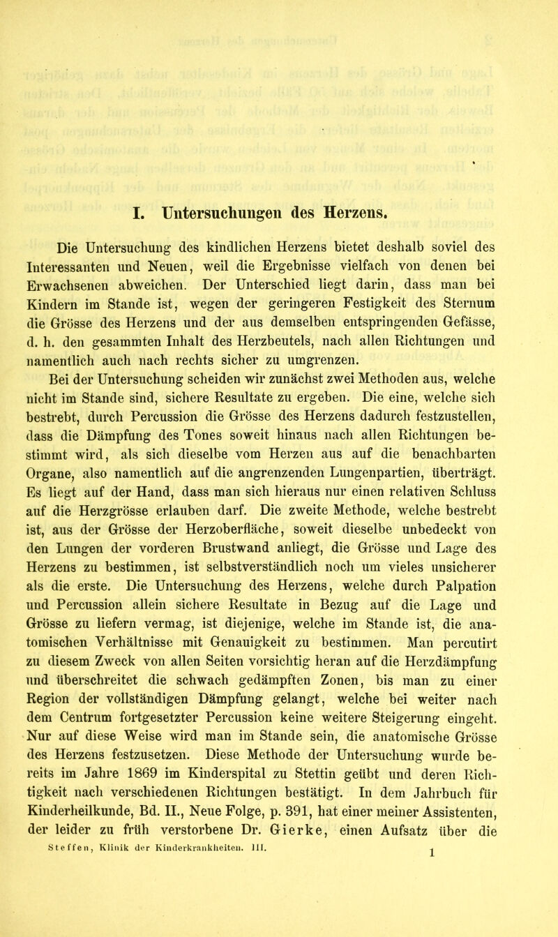 Die Untersuchung des kindlichen Herzens bietet deshalb soviel des Interessanten und Neuen, weil die Ergebnisse vielfach von denen bei Erwachsenen abweichen. Der Unterschied liegt darin, dass man bei Kindern im Stande ist, wegen der geringeren Festigkeit des Sternum die Grösse des Herzens und der aus demselben entspringenden Gefässe, d. h. den gesammten Inhalt des Herzbeutels, nach allen Richtungen und namentlich auch nach rechts sicher zu umgrenzen. Bei der Untersuchung scheiden wir zunächst zwei Methoden aus, welche nicht im Stande sind, sichere Resultate zu ergeben. Die eine, welche sich bestrebt, durch Percussion die Grösse des Herzens dadurch festzustellen, dass die Dämpfung des Tones soweit hinaus nach allen Richtungen be- stimmt wird, als sich dieselbe vom Herzen aus auf die benachbarten Organe, also namentlich auf die angrenzenden Lungenpartien, überträgt. Es liegt auf der Hand, dass man sich hieraus nur einen relativen Schluss auf die Herzgrösse erlauben darf. Die zweite Methode, welche bestrebt ist, aus der Grösse der Herzoberfläche, soweit dieselbe unbedeckt von den Lungen der vorderen Brustwand anliegt, die Grösse und Lage des Herzens zu bestimmen, ist selbstverständlich noch um vieles unsicherer als die erste. Die Untersuchung des Herzens, welche durch Palpation und Percussion allein sichere Resultate in Bezug auf die Lage und Grösse zu liefern vermag, ist diejenige, welche im Stande ist, die ana- tomischen Verhältnisse mit Genauigkeit zu bestimmen. Man percutirt zu diesem Zweck von allen Seiten vorsichtig heran auf die Herzdämpfung und tiberschreitet die schwach gedämpften Zonen, bis man zu einer Region der vollständigen Dämpfung gelangt, welche bei weiter nach dem Centrum fortgesetzter Percussion keine weitere Steigerung eingeht. Nur auf diese Weise wird man im Stande sein, die anatomische Grösse des Herzens festzusetzen. Diese Methode der Untersuchung wurde be- reits im Jahre 1869 im Kinderspital zu Stettin geübt und deren Rich- tigkeit nach verschiedenen Richtungen bestätigt. In dem Jahrbuch für Kinderheilkunde, Bd. II., Neue Folge, p. 391, hat einer meiner Assistenten, der leider zu früh verstorbene Dr. Gierke, einen Aufsatz über die Steffen, Klinik der Kinderkrankheiten. III.