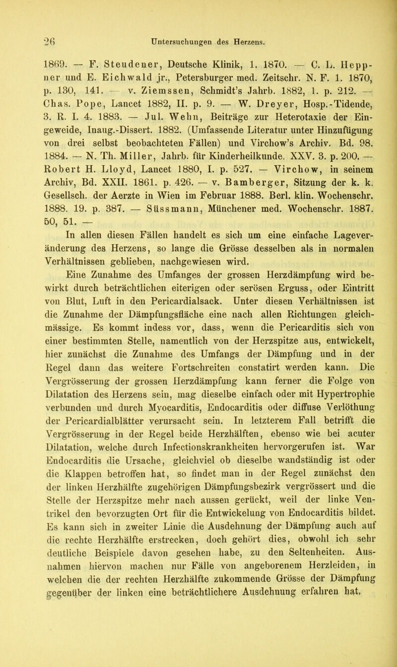 1869. — F. Steudener, Deutsche Klinik, 1. 1870. — C. L. Repp- ner und E. Eich wald jr., Petersburger med. Zeitschr. N. F. 1. 1870, p. 130, 141. - v. Ziemssen, Schmidt's Jahrb. 1882, 1. p. 212. — Ohas. Pope, Lancet 1882, II. p. 9. — W. Dreyer, Hosp.-Tidende, 3. R. I. 4. 1883. — Jul. Wehn, Beiträge zur Heterotaxie der Ein- geweide, Inaug.-Dissert. 1882. (Umfassende Literatur unter Hinzufügung von drei selbst beobachteten Fällen) und Virchow's Archiv. Bd. 98. 1884. — N. Th. Miller, Jahrb. für Kinderheilkunde. XXV. 3. p. 200. — Robert H. Lloyd, Lancet 1880, I. p. 527. — Virchow, in seinem Archiv, Bd. XXII. 1861. p. 426. — v. Bamberger, Sitzung der k. k. Gesellsch. der Aerzte in Wien im Februar 1888. Berl. klin. Wochenschr. 1888. 19. p. 387. — Süssmann, Münchener med. Wochenschr. 1887. 50, 51. — In allen diesen Fällen handelt es sich um eine einfache Lagever- änderung des Herzens, so lange die Grösse desselben als in normalen Verhältnissen geblieben, nachgewiesen wird. Eine Zunahme des Umfanges der grossen Herzdämpfung wird be- wirkt durch beträchtlichen eiterigen oder serösen Erguss, oder Eintritt von Blut, Luft in den Pericardialsack. Unter diesen Verhältnissen ist die Zunahme der Dämpfungsfläche eine nach allen Richtungen gleich- mässige. Es kommt indess vor, dass, wenn die Pericarditis sich von einer bestimmten Stelle, namentlich von der Herzspitze aus, entwickelt, hier zunächst die Zunahme des Umfangs der Dämpfung und in der Regel dann das weitere Fortschreiten constatirt werden kann. Die Vergrösserung der grossen Herzdämpfung kann ferner die Folge von Dilatation des Herzens sein, mag dieselbe einfach oder mit Hypertrophie verbunden und durch Myocarditis, Endocarditis oder diffuse Verlöthung der Pericardialblätter verursacht sein. In letzterem Fall betrifft die Vergrösserung in der Regel beide Herzhälften, ebenso wie bei acuter Dilatation, welche durch Infectionskrankheiten hervorgerufen ist. War Endocarditis die Ursache, gleichviel ob dieselbe wandständig ist oder die Klappen betroffen hat, so findet man in der Regel zunächst den der linken Herzhälfte zugehörigen Dämpfungsbezirk vergrössert und die Stelle der Herzspitze mehr nach aussen gerückt, weil der linke Ven- trikel den bevorzugten Ort für die Entwickelung von Endocarditis bildet. Es kann sich in zweiter Linie die Ausdehnung der Dämpfung auch auf die rechte Herzhälfte erstrecken, doch gehört dies, obwohl ich sehr deutliche Beispiele davon gesehen habe, zu den Seltenheiten. Aus- nahmen hiervon machen nur Fälle von angeborenem Herzleiden, in welchen die der rechten Herzhälfte zukommende Grösse der Dämpfung gegenüber der linken eine beträchtlichere Ausdehnung erfahren hat,