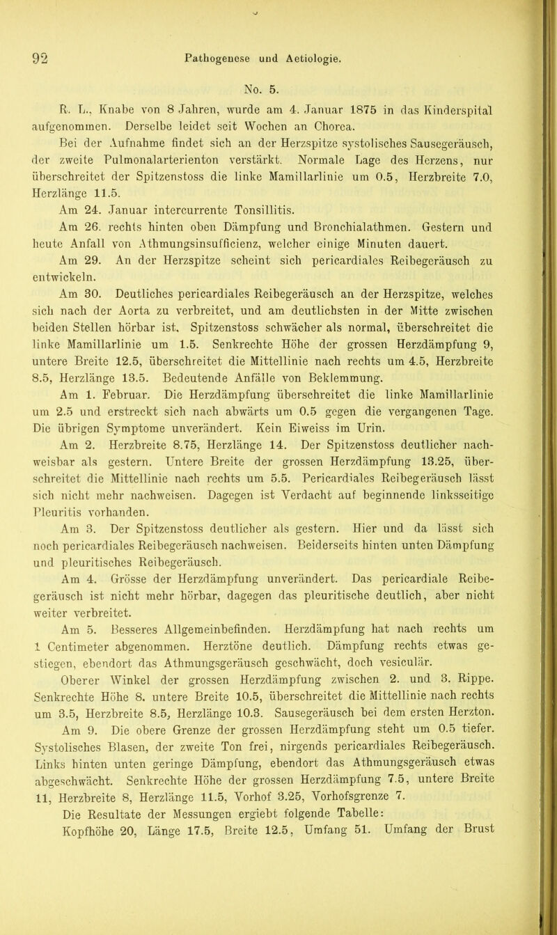 No. 5. R. L., Knabe von 8 Jahren, wurde am 4. Januar 1875 in das Kinderspital aufgenommen. Derselbe leidet seit Wochen an Chorea. Bei der Aufnahme findet sich an der Herzspitze systolisches Sausegeräusch, der zweite Pulmonalarterienton verstärkt. Normale Lage des Herzens, nur überschreitet der Spitzenstoss die linke Mamillarlinie um 0.5, Herzbreite 7.0, Herzlänge 11.5. Am 24. Januar intercurrente Tonsillitis. Am 26. rechts hinten oben Dämpfung und Bronchialathmen. Gestern und heute Anfall von Athmungsinsufficienz, welcher einige Minuten dauert. Am 29. An der Herzspitze scheint sich pericardiales Reibegeräusch zu entwickeln. Am 30. Deutliches pericardiales Reibegeräusch an der Herzspitze, welches sich nach der Aorta zu verbreitet, und am deutlichsten in der Mitte zwischen beiden Stellen hörbar ist, Spitzenstoss schwächer als normal, überschreitet die linke Mamillarlinie um 1.5. Senkrechte Höhe der grossen Herzdämpfung 9, untere Breite 12.5, überschreitet die Mittellinie nach rechts um 4.5, Herzbreite 8.5, Herzlänge 13.5. Bedeutende Anfälle von Beklemmung. Am 1. Februar. Die Herzdämpfung überschreitet die linke Mamillarlinie um 2.5 und erstreckt sich nach abwärts um 0.5 gegen die vergangenen Tage. Die übrigen Symptome unverändert. Kein Eiweiss im Urin. Am 2. Herzbreite 8.75, Herzlänge 14. Der Spitzenstoss deutlicher nach- weisbar als gestern. Untere Breite der grossen Herzdämpfung 13.25, über- schreitet die Mittellinie nach rechts um 5.5. Pericardiales Reibegeräusch lässt sich nicht mehr nachweisen. Dagegen ist Verdacht auf beginnende linksseitige Pleuritis vorhanden. Am 3. Der Spitzenstoss deutlicher als gestern. Hier und da lässt sich noch pericardiales Reibegeräusch nachweisen. Beiderseits hinten unten Dämpfung und pleuritisches Reibegeräusch. Am 4. Grösse der Herzdämpfung unverändert. Das pericardiale Reibe- geräusch ist nicht mehr hörbar, dagegen das pleuritische deutlich, aber nicht weiter verbreitet. Am 5. Besseres Allgemeinbefinden. Herzdämpfung hat nach rechts um 1 Centimeter abgenommen. Herztöne deutlich. Dämpfung rechts etwas ge- stiegen, ebendort das Athmungsgeräusch geschwächt, doch vesiculär. Oberer Winkel der grossen Herzdämpfung zwischen 2. und 3. Rippe. Senkrechte Höhe 8. untere Breite 10.5, überschreitet die Mittellinie nach rechts um 3.5, Herzbreite 8.5, Herzlänge 10.3. Sausegeräusch bei dem ersten Herzton. Am 9. Die obere Grenze der grossen Herzdämpfung steht um 0.5 tiefer. Systolisches Blasen, der zweite Ton frei, nirgends pericardiales Reibegeräusch. Links hinten unten geringe Dämpfung, ebendort das Athmungsgeräusch etwas abgeschwächt. Senkrechte Höhe der grossen Herzdämpfung 7.5, untere Breite 11, Herzbreite 8, Herzlänge 11.5, Vorhof 3.25, Vorhofsgrenze 7. Die Resultate der Messungen ergiebt folgende Tabelle: Kopfhöhe 20, Länge 17.5, Breite 12.5, Umfang 51. Umfang der Brust