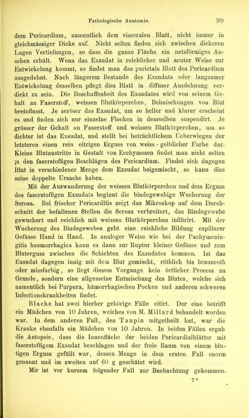 dein Pericardium, namentlich dem visceralen Blatt, nicht immer in gleichmässiger Dicke auf. Nicht selten finden sich zwischen dickeren Lagen Vertiefungen, so dass die ganze Fläche ein netzförmiges An- sehen erhält. Wenn das Exsudat in reichlicher und acuter Weise zur Entwicklung kommt, so findet man das parietale Blatt des Pericardium ausgedehnt. Nach längerem Bestände des Exsudats oder langsamer Entwickelung desselben pflegt dies Blatt in diffuser Ausdehnung ver- dickt zu sein. Die Beschaffenheit des Exsudates wird von seinem Ge- halt an Faserstoff, weissen Blutkörperchen, Beimischungen von Blut beeinflusst. Je seröser das Exsudat, um so heller und klarer erscheint es und finden sich nur einzelne Flocken in demselben suspendirt. Je grösser der Gehalt an Faserstoff und weissen Blutkörperchen, um so dichter ist das Exsudat, und stellt bei beträchtlichem Ueberwiegen der letzteren einen rein eitrigen Erguss von weiss - gelblicher Farbe dar. Kleine Blutaustritte in Gestalt von Ecchymosen findet man nicht selten in den faserstoffigen Beschlägen des Pericardium. Findet sich dagegen Blut in verschiedener Menge dem Exsudat beigemischt, so kann dies seine doppelte Ursache haben. Mit der Auswanderung der weissen Blutkörperchen und dem Erguss des faserstoffigen Exsudats beginnt die bindegewebige Wucherung der Serosa. Bei frischer Pericarditis zeigt das Mikroskop auf dem Durch- schnitt der befallenen Stellen die Serosa verbreitert, das Bindegewebe gewuchert und reichlich mit weissen Blutkörperchen infiltrirt. Mit der Wucherung des Bindegewebes geht eine reichliche Bildung capillarer Gefässe Hand in Hand. In analoger Weise wie bei der Pachymenin- gitis haemorrhagica kann es dann zur Ruptur kleiner Gefässe und zum Bluterguss zwischen die Schichten des Exsudates kommen. Ist das Exsudat dagegen innig mit dem Blut gemischt, röthlich bis braunroth oder missfarbig, so liegt diesem Vorgange kein örtlicher Process zu Grunde, sondern eine allgemeine Entmischung des Blutes, welche sich namentlich bei Purpura, hämorrhagischen Pocken und anderen schweren Infectionskrankheiten findet. Blache hat zwei hierher gehörige Fälle citirt. Der eine betrifft ein Mädchen von 10 Jahren, welches von M. Miliard behandelt worden war. In dem anderen Fall, den Taupin mitgetheilt hat, war die Kranke ebenfalls ein Mädchen von 10 Jahren. In beiden Fällen ergab die Autopsie, dass die Innenfläche der beiden Pericardialblätter mit faserstoffigem Exsudat beschlagen und der freie Raum von einem blu- tigen Erguss gefüllt war, dessen Menge in dem ersten Fall enorm genannt und im zweiten auf 60 g geschätzt wird. Mir ist vor kurzem folgender Fall zur Beobachtung gekommen. 7*