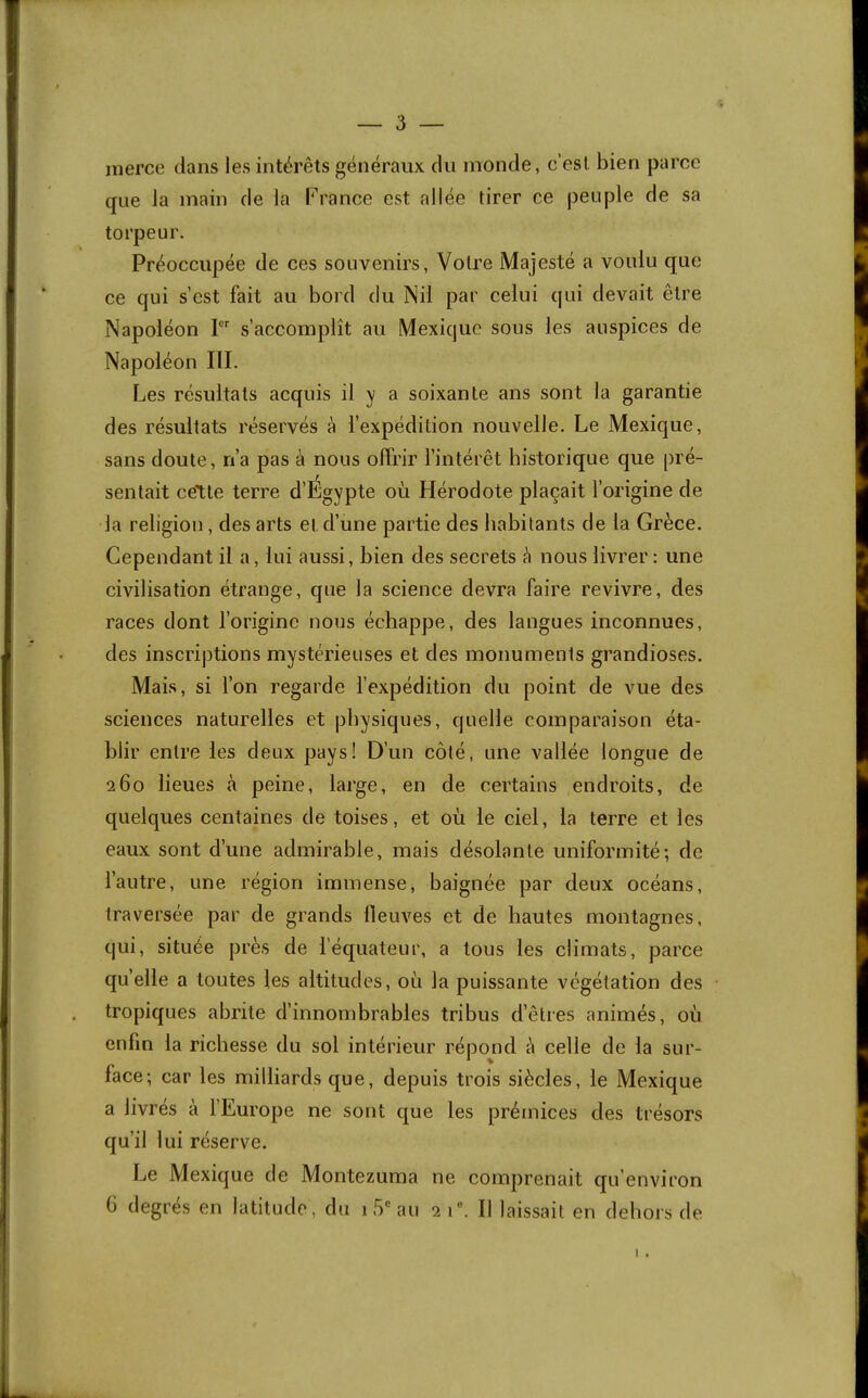 merce dans les intérêts généraux du monde, c’est bien parce que la main de la France est allée tirer ce peuple de sa torpeur. Préoccupée de ces souvenirs, Votre Majesté a voulu que ce qui s’est fait au bord du Nil par celui qui devait être Napoléon 1 s’accomplît au Mexique sous les auspices de Napoléon III. Les résultats acquis il y a soixante ans sont la garantie des résultats réservés à l’expédition nouvelle. Le Mexique, sans doute, n’a pas à nous offrir l’intérêt historique que pré- sentait cette terre d’Égypte où Hérodote plaçait l’origine de la religion, des arts et d’une partie des habitants de la Grèce. Cependant il a, lui aussi, bien des secrets è nous livrer : une civilisation étrange, que la science devra faire revivre, des races dont l’origine nous échappe, des langues inconnues, des inscriptions mystérieuses et des monuments grandioses. Mais, si l’on regarde l’expédition du point de vue des sciences naturelles et physiques, quelle comparaison éta- blir entre les deux pays! D’un côté, une vallée longue de 260 lieues à peine, large, en de certains endroits, de quelques centaines de toises, et où le ciel, la terre et les eaux sont d’une admirable, mais désolante uniformité; de l’autre, une région immense, baignée par deux océans, traversée par de grands fleuves et de hautes montagnes, qui, située près de l’équateur, a tous les climats, parce qu’elle a toutes les altitudes, où la puissante végétation des tropiques abrite d’innombrables tribus d’êtres animés, où enfin la richesse du sol intérieur répond à celle de la sur- face; car les milliards que, depuis trois siècles, le Mexique a livrés à l’Europe ne sont que les prémices des trésors qu’il lui réserve. Le Mexique de Montezuma ne comprenait qu’environ (i degrés en latitude, du 1.5“ au 2 1'. Il laissait en dehors de
