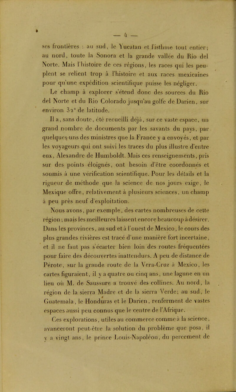 SOS frontières : au sud, le Yucalan et risthme tout entier; au nord, toute la Sonora et la grande vallée du Rio del Norte. Mais l’histoire de ces régions, les races qui les peu- plent se relient trop à l’histoire et aux races mexicaines pour qu’une expédition scientifique puisse les négliger. Le champ à explorer s’étend donc des sources du Rio del Norte et du Rio Colorado jusqu’au golfe deDarien, sur environ 32° de latitude. Il a, sans doute, été recueilli déjà, sur ce vaste espace, un grand nombre de documents par les savants du pays, par quelques-uns des ministres que la France y a envoyés, et par les voyageurs qui ont suivi les traces du plus illustre d’entre eux, Alexandre de Humboldt. Mais ces renseignements, pris sur des points éloignés, ont besoin d’être coordonnés et soumis à une vérification scientifique. Pour les détails et la rigueur de méthode que la science de nos jours exige, le Mexique offre, relativement à plusieurs sciences, un champ à peu près neuf d’exploitation. Nous avons, par exemple, des cartes nombreuses de celte région ; mais les meilleures laissent encore beaucoup à désirer. Dans les provinces, au sud et à l’ouest de Mexico, le cours des plus grandes rivières est tracé d’une manière fort incertaine, et il ne faut pas s’écarter bien loin des routes fréquentées pour faire des découvertes inattendues. A peu de distance de Pérote, sur la grande route de la Vera-Cruz à Mexico, les cartes figuraient, il y a quatre ou cinq ans, une lagune en un lieu où M. de Saussure a trouvé des collines. Au nord, la région de la sierra Madré et de la sierra Verde; au sud, le Guatemala, le Honduras et le Darien, renferment de vastes espaces aussi peu connus que le centre de l’Afrique. Ces explorations, utiles au commerce comme à la science, avanceront peut-être la solution du problème que posa, il y a vingt ans, le prince Louis-Napoléon, du percement de