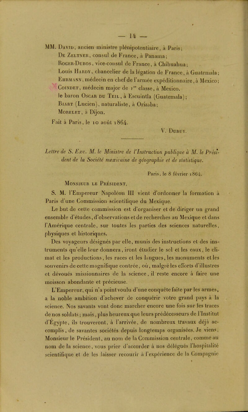 MM. David, ancien minisire plénipotentiaire, à Paris; De Zeltner, consul de France, à Panama; Roger-Dubos, vice-consul de France, à Chihualma; Louis Hardy, cliancelier de la légation de France, à Guatemala; Eiirmann , médecin en chef de l’armée expéditionnaire, à Mexico; CoiNDET, médecin major de i” classe, à Mexico, le baron Oscar du Teil, à Escuintla (Guatemala); Biart (Lucien), naturaliste, à Orizaba; Morelet, à Dijon. Fait à Paris, le lo août i864- V. Düruy. Lettre de S. Exe. M. le Ministre de l’Instruction publique à M. le Prési- dent de la Société mexicaine de géographie et de statistique. Paris, le 8 février i864. Monsieur le Président, S. M. l’Empereur Napoléon III vient d’ordonner la formation à Paris d’une Commission scientifique du Mexique. Le but de cette commission est d’organiser et de diriger un grand ensemble d’études, d’observations et de recherches au Mexique et dans l’Amérique centrale, sur toutes les parties des sciences naturelles, physiques et historiques. Des voyageurs désignés par elle, munis des instructions et des ins- truments qu’elle leur donnera, iront étudier le sol et les eaux, le cli- mat et les productions, les races et les langues, les monuments et les souvenirs de cette magnifique contrée, où, malgré les efl'orts d’illustres et dévoués missionnaires de la science, il reste encore à faire une moisson abondante et précieuse. L’Empereur, qui n’a point voulu d’une conquête faite par les armes, a la noble ambition d’achever de conquérir votre grand pays à la science. Nos savants vont donc marcher encore une fois sur les traces de nos soldats ; mais, plus heureux que leurs prédécesseurs de l’Institut d’Egypte, ils trouveront, à l’arrivée, de nombreux tfavaux déjà ac- complis, de savantes sociétés depuis longtemps organisées. Je viens. Monsieur le Président, au nom de la Commission centrale, comme au nom de la science, vous prier d’accorder à nos délégués l’hospitalité scientifique et de les laisser recourir à l’expérience de la (iOmpagnie