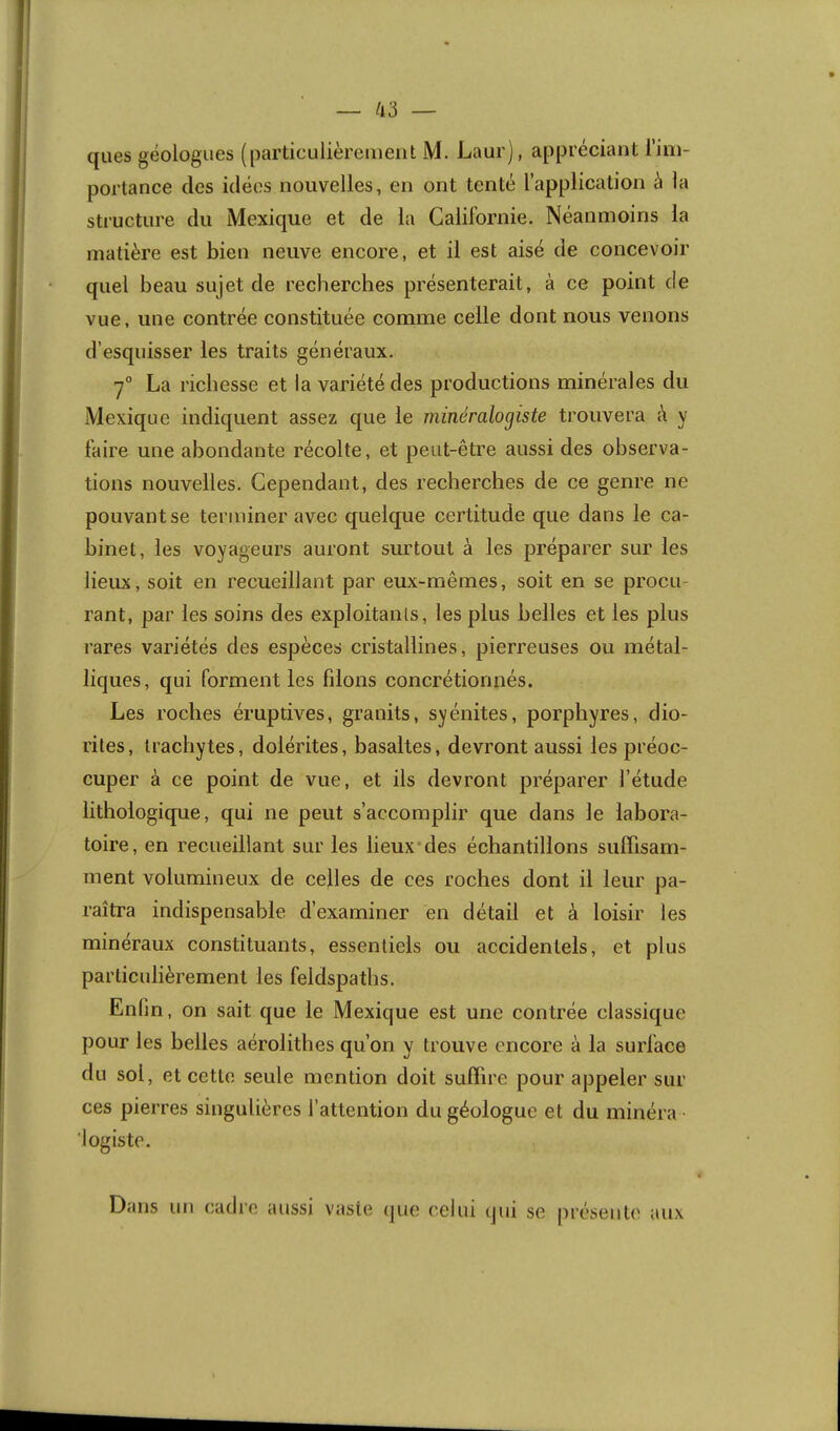 — 43 — ques géologues (particulièrement M. Laur), appréciant l’im- portance des idées nouvelles, en ont tenté l’application à la structure du Mexique et de la Californie. Néanmoins la matière est bien neuve encore, et il est aisé de concevoir quel beau sujet de recherches présenterait, à ce point de vue, une contrée constituée comme celle dont nous venons d’esquisser les traits généraux. ■7° La richesse et la variété des productions minérales du Mexique indiquent assez que le minéralogiste trouvera k y faire une abondante récolte, et peut-être aussi des observa- tions nouvelles. Cependant, des recherches de ce genre ne pouvant se terminer avec quelque certitude que dans le ca- binet, les voyageurs auront surtout à les préparer sur les lieux, soit en recueillant par eux-mêmes, soit en se procu- rant, par les soins des exploitanls, les plus belles et les plus rares variétés des espèces cristallines, pierreuses ou métal- liques, qui forment les filons concrétionnés. Les roches éruptives, granits, syénites, porphyres, dio- rites, irachytes, dolérites, basaltes, devront aussi les préoc- cuper à ce point de vue, et ils devront préparer l’étude lithologique, qui ne peut s’accomplir que dans le labora- toire, en recueillant sur les lieux'des échantillons sulFisam- ment volumineux de celles de ces roches dont il leur pa- raîtra indispensable d’examiner en détail et à loisir les minéraux constituants, essentiels ou accidentels, et plus particulièrement les feldspaths. Enfin, on sait que le Mexique est une contrée classique pour les belles aérolithes qu’on y trouve encore à la surface du sol, et cette seule mention doit suffire pour appeler sur ces pierres singulières l’attention du géologue et du minéra • 'logiste. Dans un cadre aussi vaste (]ue celui ijui se préseut(' aux