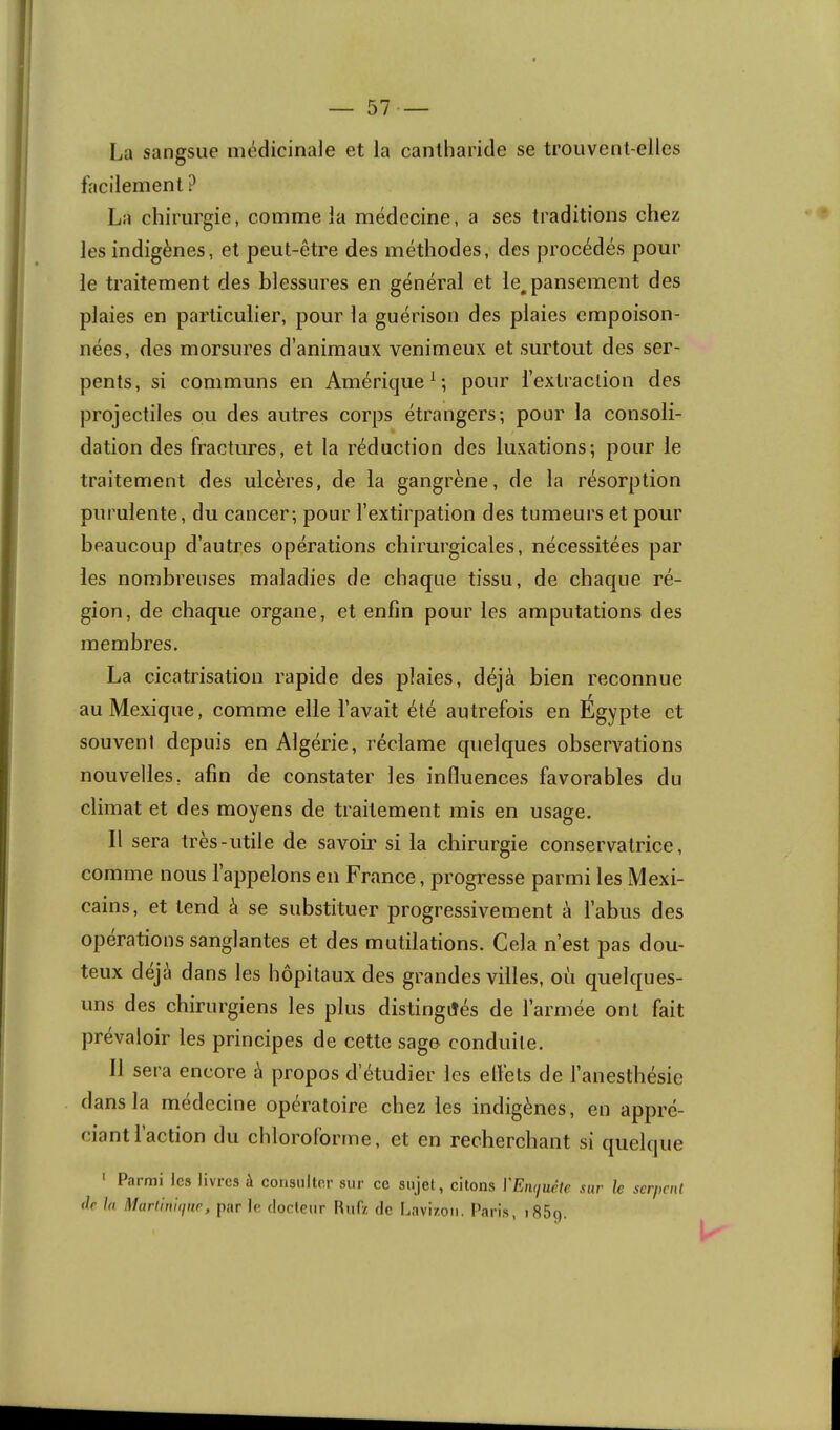 La sangsue médicinale et la cantharide se trouvent-elles facilement ? La chirurgie, comme la médecine, a ses traditions chez les indigènes, et peut-être des méthodes, des procédés pour le traitement des blessures en général et le, pansement des plaies en particulier, pour la guérison des plaies empoison- nées, des morsures d’animaux venimeux et surtout des ser- pents, si communs en Amérique^; pour l’extraction des projectiles ou des autres corps étrangers; pour la consoli- dation des fractures, et la réduction des luxations; pour le traitement des ulcères, de la gangrène, de la résorption purulente, du cancer; pour l’extirpation des tumeurs et pour beaucoup d’autres opérations chirurgicales, nécessitées par les nombreuses maladies de chaque tissu, de chaque ré- gion, de chaque organe, et enfin pour les amputations des membres. La cicatrisation rapide des plaies, déjà bien reconnue au Mexique, comme elle l’avait été autrefois en Egypte et souvent depuis en Algérie, réclame quelques observations nouvelles, afin de constater les influences favorables du climat et des moyens de traitement mis en usage. Il sera très-utile de savoir si la chirurgie conservatrice, comme nous l’appelons en France, progresse parmi les Mexi- cains, et tend à se substituer progressivement à l’abus des operations sanglantes et des mutilations. Cela n’est pas dou- teux déjà dans les hôpitaux des grandes villes, où quelques- uns des chirurgiens les plus distingués de l’armée ont fait prévaloir les principes de cette sage conduile. Il sera encore à propos d’étudier les efl’ets de l’anesthésie dans la medecine opératoire chez les indigènes, en appré- ciant! action du chloroforme, et en recherchant si quelque • Parmi les livres à consulter sur ce sujet, citons l'Eiuiuête sur le serpent (le la Martin'tipie, par le docteur Huf/, de Lavizou. l’aris, i85q.