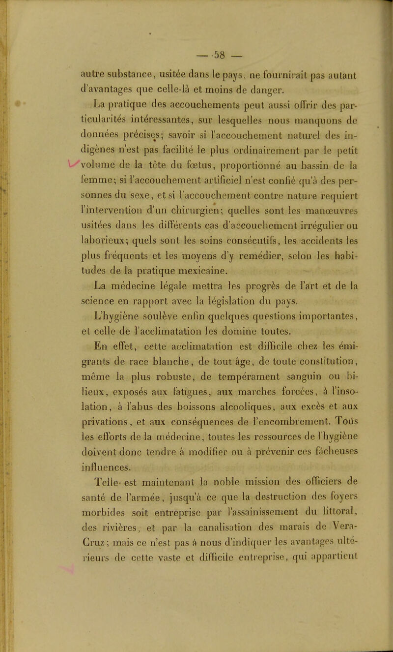 autre substance, usitée dans le pays, ne fournirait pas autant d’avantages que celle-là et moins de danger. La pratique des accouchements peut aussi offrir des par- ticularités intéressantes, sur lesquelles nous manquons de données précises; savoir si l’accouchement naturel des in- digènes n’est pas facilité le plus ordinairement par le petit l/volume de la tète du fœtus, proportionné au bassin de la femme; si l’accouchement artificiel n’est confié qu’à des per- sonnes du sexe, et si l’accouchement contre nature requiert l’intervention d’un chirurgien; quelles sont les manœuvres usitées dans les différents cas d’accouchement irrégulier ou laborieux; quels sont les soins consécutifs, les accidents les plus fréquents et les moyens d’y remédier, selon les habi- tudes de la pratique mexicaine. La médecine légale mettra les progrès de l’art et de la science en rapport avec la législation du pays. L’hygiène soulève enfin quelques questions importantes, et celle de l’acclimatation les domine toutes. En effet, cette acclimatation est difficile chez les émi- grants de race blanche, de tout âge, de toute constitution, même la plus robuste, de tempérament sanguin ou bi- lieux, exposés aux fatigues, aux marches forcées, à l’inso- lation, à l’abus des boissons alcooliques, aux excès et aux privations, et aux conséquences de l’encombrement. Toiis les efforts de la médecine, toutes les ressources de l’hygiène doivent donc tendre à modifier ou à prévenir ces fâcheuses influences. Telle- est maintenant la noble mission des officiers de santé de l’armée, jusqu’à ce que la destruction des foyers morbides soit entreprise par l’assainissement du littoral, des rivières, et par la canalisation des marais de Vera- Gruz; mais ce n’est pas à nous d’indi([uer les avantages ulté- rieurs de cette vaste et dilTiciie entreprise, qui appartient