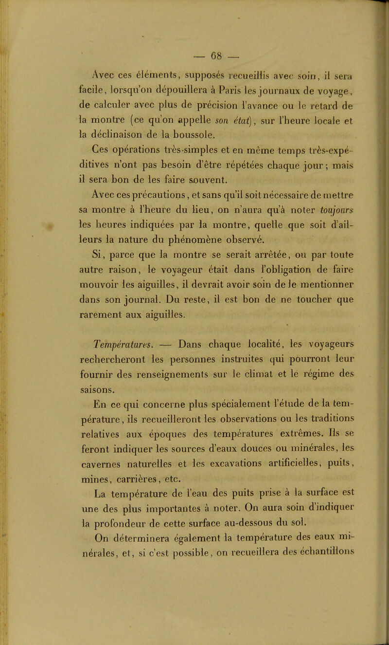 Avec ces éléments, supposés recueillis avec soin, il sera facile, lorsqu’on dépouillera à Paris les journaux de voyage, de calculer avec plus de précision l’avance ou le retard de la montre (ce qu’on appelle son état), sur l’heure locale et la déclinaison de la boussole. Ces opérations très-simples et en même temps très-expé- ditives n’ont pas besoin d’être répétées chaque jour; mais il sera bon de les faire souvent. Avec ces précautions, et sans qu’il soit nécessaire de mettre sa montre à l’heure du lieu, on n’aura qu’à noter toujours les heures indiquées par la montre, quelle que soit d’ail- leurs la nature du phénomène observé. Si, parce que la montre se serait arrêtée, ou par toute autre raison, le voyageur était dans l’obligation de faire mouvoir les aiguilles, il devrait avoir soin de le mentionner dans son journal. Du reste, il est bon de ne toucher que rarement aux aiguilles. Températures. — Dans chaque localité, les voyageurs rechercheront les personnes insti’uites qui pourront leur fournir des renseignements sur le climat et le régime des saisons. En ce qui concerne plus spécialement l’étude de la tem- pérature , ils recueilleront les observations ou les traditions relatives aux époques des températures extrêmes. Ils se feront indiquer les sources d’eaux douces ou minérales, les cavernes naturelles et les excavations artificielles, puits, mines, carrières, etc. La température de l’eau des puits prise à la surface est une des plus importantes à noter. On aura soin d indiquer la profondeur de cette surface au-dessous du sol. On déterminera également la température des eaux mi- nérales, et, si c’est possible, on recueillera des échantillons