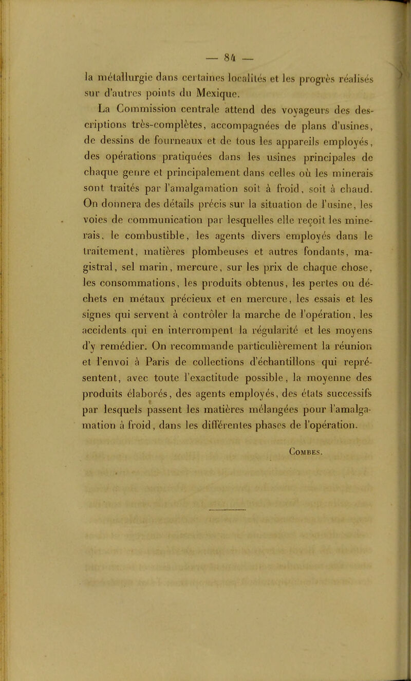 la niélalliirgie clans certaines loc'aliiés et les progrès réalisés sur d’autres points du Mexique. La Commission centrale attend des voyageurs des des- criptions très-complètes, accompagnées de plans d’usines, de dessins de fourneaux et de tous les appareils employés, des opérations pratiquées dans les usines principales de chaque genre et principalement dans celles où les minerais sont traités par l’amalgamation soit à froid, soit à chaud. On donnera des détails précis sur la situation de l’usine, les voies de communication par lesquelles elle reçoit les mine- rais, le combustible, les agents divers employés dans le traitement, matières plomheuses et autres fondants, ma- gistral, sel marin, mercure, sur les prix de chaque chose, les consommations, les produits obtenus, les pertes ou dé- chets en métaux précieux et en mercure, les essais et les signes qui servent à contrôler la marche de l’opération, les accidents qui en interrompent la régularité et les moyens d’y remédier. On recommande particulièrement la réunion et l’envoi à Paris de collections d’échantillons qui repré- sentent, avec toute l’exactitude possible, la moyenne des produits élaborés, des agents employés, des états successifs par lesquels passent les matières mélangées pour l’amalga- mation à froid, dans les dilférentes phases de l’opération. Combes.