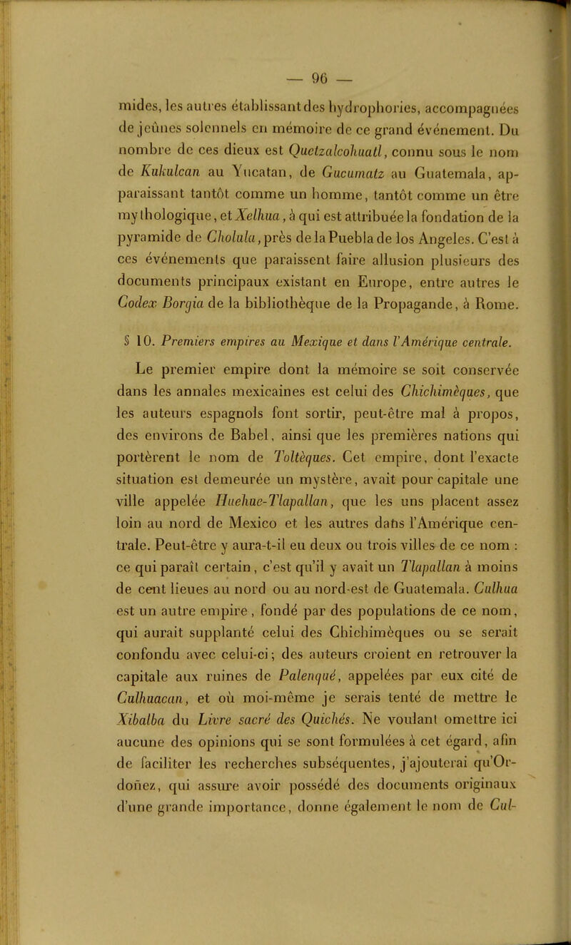 micles, les autres établissant des liydropbories, accompagnées de jeûnes solennels en mémoire de ce grand événement. Du nombre de ces dieux est Quctzalcoliuall, connu sous le nom de Kükülcan au Yucatan, de Gucamatz au Guatemala, ap- paraissant tantôt comme un homme, tantôt comme un être mythologique, et à qui est attribuée la fondation de la pyramide de C/io/a/a,près delaPueblade los Angeles. C’est à ces événements que paraissent faire allusion plusieurs des documents principaux existant en Europe, entre autres le Codex Borgiade la bibliothèque de la Propagande, à Rome. § 10. Premiei's empires au Mexique et dans l’Amérique centrale. Le premier empire dont la mémoire se soit conservée dans les annales mexicaines est celui des Chicliimèques, que les auteurs espagnols font sortir, peut-être mal à propos, des environs de Babel, ainsi que les premières nations qui portèrent le nom de Toltèqnes. Cet empire, dont l’exacte situation est demeurée un mystère, avait pour capitale une ville appelée Hiœhae-Tlapallan, que les uns placent assez loin au nord de Mexico et les autres datis l’Amérique cen- trale. Peut-être y aura-t-il eu deux ou trois villes de ce nom : ce qui paraît certain, c’est qu’il y avait un Tlapallan à moins de cent lieues au nord ou au nord-est de Guatemala. Calliua est un autre empire , fondé par des populations de ce nom, qui aurait supplanté celui des Chiebimèques ou se serait confondu avec celui-ci ; des auteurs croient en retrouver la capitale aux ruines de Palenqaé, appelées par eux cité de Cullmacan, et où moi-même je serais tenté de mettre le Xibalba du Livre sacré des Quicliés. Ne voulant omettre ici aucune des opinions qui se sont formulées à cet égard, afin de faciliter les recherches subséquentes, j’ajouterai qu’Or- doiïez, qui assure avoir possédé des documents originaux d’une grande importance, donne également le nom de Cul-