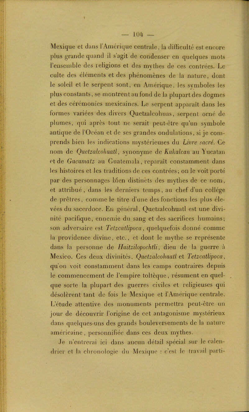 I — iü/l — Mexique et dans l’Amérique centrale, la dilïlculté est encore plus grande quand il s’agit de condenser en quelques mots l’ensemble des religions et des mythes de ces contrées. Le culte des éléments et des phénomènes de la nature, dont le soleil et le serpent sont, en Amérique, les symboles les plus constants, se montrent au fond de la plupart des dogmes et des cérémonies mexicaines. Le serpent apparaît dans les formes variées des divers Quetzalcohuas, serpent orné de plumes, qui après tout ne serait peut-être qu’un symbole antique de l’Océan et de ses grandes ondulations, si je com- prends bien les indications mystérieuses du Livre sacré. Ce nom de QaetzalcohaaÜ, synonyme de Kakalcan au Yucatan et de Gucumatz au Guatemala, reparaît constamment dans les histoires et les traditions de ces contrées; on le voit porté par des personnages bien distincts des mythes de ce nom, et attribué, dans les derniers temps, au chef d’un collège de prêtres, comme le titre d’une des fonctions les plus éle- vées du sacerdoce. En général, Quetzalcohuatl est une divi- nité pacifique, ennemie du sang et des sacrifices humains; son adversaire est Tetzcatlipuca, quelquefois donné comme la providence divine, etc., et dont le mythe se représente dans la personne de Haitzüopochtli, dieu de la guerre è Mexico. Ces deux divinités, QaetzalcohmU et Tetzcatlipoca, qu’on voit constamment dans les camps contraires depuis le commencement de l’empire toltèque, résument en quel- que sorte la plupart des guerres civiles et religieuses qui désolèrent tant de fois le Mexique et l’Amérique centrale. L’étude attentive des monuments permettra peut-être un jour de découvrir l’origine de cet antagonisme mystérieux dans quelques-uns des grands bouleversements de la nature américaine, personnifiée dans ces deux mythes. ,1e n’entrerai ici dans aucun détail spécial sur le calcn- rlrier et la chronologie du Moxicpio : c’est le travail parti-