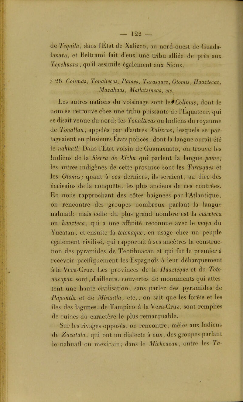 (le Tequila, dans l’Elat de Xalizco, au iiord-ouesl de (liiada- laxara, el Beltrami fait d’eux une tribu alliée de près aux Tepeluians, qu'\\ assimile également aux Sioux. § '26. Colimas, Tonaltecos, Pâmes, Tarasques, Otomis, lluaztecas, Mazahuas, Matlatzincas, etc. Les autres nations du voisinage sont le#Co/i’mas, dont le nom se retrouve chez une tribu puissante de l’Équateur, qui se disait venue du nord; les Tonaltecas ou Indiens du royaume de Tonallan, appelés par d’autres Xalizcos, lesquels se par- tageaient en plusieurs États policés, dont la langue aurait été f le nahüall. Dans l’Etat voisin de Guanaxuato, on trouve les Indiens de la Sierra de Xicfiii qui parlent la langue parue; les autres indigènes de cette province sont les Tarasques et les Otomis; quant à ces derniers, ils seraient, au dire des écrivains de la conquête, les plus anciens de ces contrées. En nous rapprochant des côtes baignées par l’Atlantique, on rencontre des groupes nombreux parlant la langue nahuati; mais celle du plus grand nombre est la cuexteca ou haazteca, qui a une affinité reconnue avec le maya du Yucat.an, et ensuite la totonaque, en usage chez un peuple également civilisé, qui rapportait à ses ancêtres la construc- tion des pyramides de Teotihuacan et qui fut le premier à recevoir pacifiquement les Espagnols à leur débarquement à la Vera-Cruz. Les provinces de la Haaztèqae et du Toto- nacapan sont, d’ailleurs, couvertes de monuments qui attes- tent une haute civilisation; sans parler des pyramides de Papanila et de Misanila, etc., on sait que les forêts et les îles des lagunes, de Tampico à la Vera-Cruz, sont remplies de ruines du caractère le plus remarquable. Sur les rivages 0])posés, on rencontre, mêlés aux Indiens de Zacaiula, qui ont un dialecte à eux, des grou|)es parlant le nahuati ou mexicain; dans le Michoacan , outre les Ta-