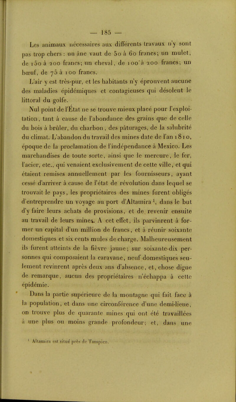 Les animaux nécessaires aux dilïérenls travaux n’y sont pas trop chers : un âne vaut de 5o â 6o francs; un mulet, de i5o à 200 francs; un cheval, de loo’à 200 francs; un hœuf, de y5 à 100 francs. L’air y est très-pur, et les habitants n’y éprouvent aucune des maladies épidémiques et contagieuses qui désolent le littoral du golfe. Nul point de l’État ne se trouve mieux placé pour l’exploi- tation, tant à cause de l’abondance des grains que de celle du bois à brûler, du charbon, des pâturages, de la salubrité du climat. L’abandon du travail des mines date de l’an 181 o, époque de la proclamation de l’indépendance à Mexico. Les marchandises de toute sorte, ainsi que le mercure, le fer, l’acier, etc., qui venaient exclusivement de cette ville, et qui étaient remises annuellement par les fournisseurs, ayant cessé d’arriver à cause de l’état de révolution dans lequel se trouvait le pays, les propriétaires des mines furent obligés d’entreprendre un voyage au port d’Altamira b dans le but d’y faire leurs achats de provisions, et de revenir ensuite au travail de leurs minea. A cet effet, ils parvinrent à for- mer un capital d’un million de francs, et à réunir soixante domestiques et six cents mules de charge. Malheureusement ils furent atteints de la fièvre jaune; sur soixante-dix per- sonnes qui composaient la caravane, neuf domestiques seu- lement revinrent après deux ans d’absence, et, chose digne de remarque, aucun des propriétaires n’échappa à cette épidémie. Dans la partie supérieure de la montagne qui fait face à la population, et dans une circonférence d’une demi-lieue, on trouve plus de quarante mines qui ont été travaillées à une plus ou moins grande profondeur; et, dans une ‘ Allaniira csl situé prés dr Tampico.