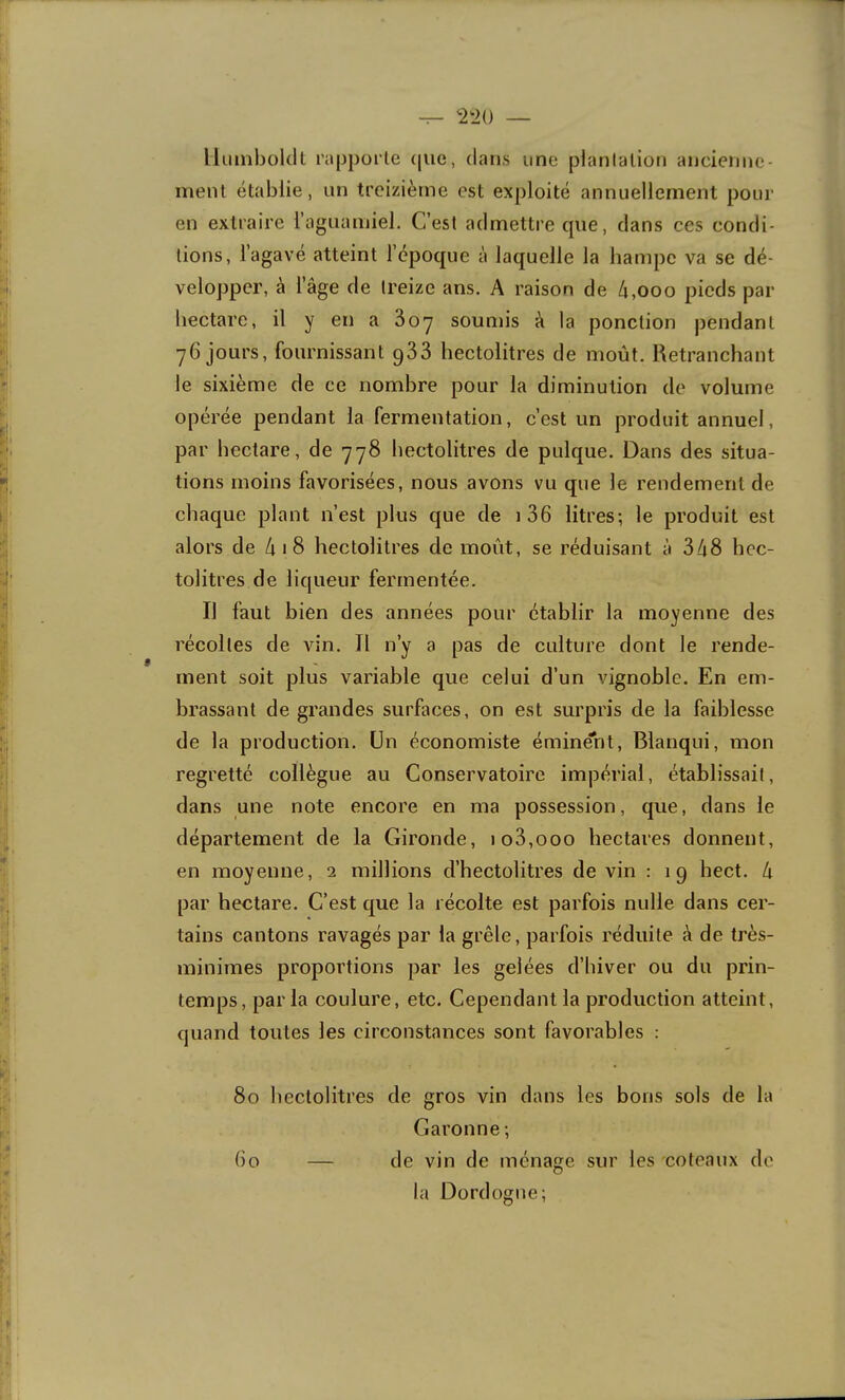 llilinbolcll rapporte (pie, dans une plantation ancienne- ment établie, un treizième est exploité annuellement pour en extraire l’aguamiel. C’est admettre cpie, dans ces condi- tions, l’agavé atteint l’époque à laquelle la hampe va se dé- velopper, à l’âge de treize ans. A raison de 4,ooo pieds par hectare, il y en a 3oy soumis à la ponction pendant 76 jours, fournissant gSS hectolitres de moût. Retranchant le sixième de ce nombre pour la diminution de volume opérée pendant la fermentation, c’est un produit annuel, par hectare, de 778 hectolitres de pulque. Dans des situa- tions moins favorisées, nous avons vu que le rendement de chaque plant n’est plus que de i36 litres; le produit est alors de 4 1 8 hectolitres de moût, se réduisant à 348 hec- tolitres de liqueur fermentée. Il faut bien des années pour établir la moyenne des récoltes de vin. Il n’y a pas de culture dont le rende- ment soit plus variable que celui d’un vignoble. En em- brassant de grandes surfaces, on est surpris de la faiblesse de la production. Un économiste éminent, Blanqui, mon regretté collègue au Conservatoire impérial, établissait, dans une note encore en ma possession, que, dans le département de la Gironde, io3,ooo hectares donnent, en moyenne, 2 millions d’hectolitres devin : 19 hect. à par hectare. C’est que la récolte est parfois nulle dans cer- tains cantons ravagés par la grêle, parfois réduite à de très- minimes proportions par les gelées d’hiver ou du prin- temps, parla coulure, etc. Cependant la production atteint, quand toutes les circonstances sont favorables : 80 hectolitres de gros vin dans les bons sols de la Garonne ; Go — de vin de ménage sur les coteaux de la Dordogne;