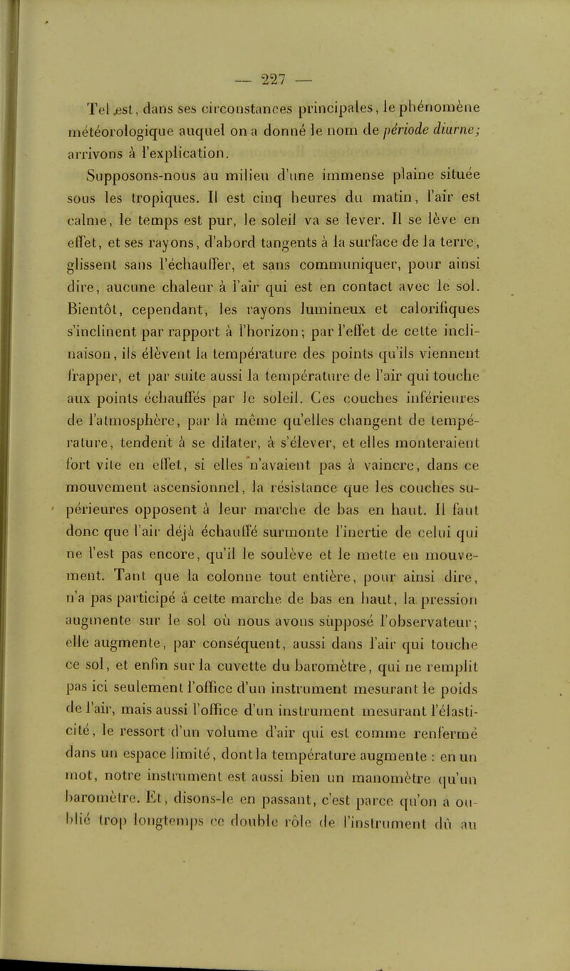 Tel/isl, dans ses circonstances principales, le phénomène météorologique auquel on a donné le nom de période diurne; arrivons à l’explication. Supposons-nous au milieu d’une immense plaine située sous les tropiques. Il est cinq heures du matin, l’air est calme, le temps est pur, le soleil va se lever. Il se lève en elï'et, et ses rayons, d’abord tangents à la surface de la terre, glissent sans l’échauirer, et sans communiquer, pour ainsi dire, aucune chaleur à l’air qui est en contact avec le sol. Bientôt, cependant, les rayons lumineux et calorifiques s’inclinent par rapport à l’horizon; par l’effet de celte incli- naison, ils élèvent la température des points qu’ils viennent frapper, et par suite aussi la température de l’air qui touche aux points échauffés par le soleil. Ces couches inférieures de l’atmosphère, par là même quelles changent de tempé- rature, tendent à se dilater, à s’élever, et elles monteraient fort vile en elfet, si elles n’avaient pas à vaincre, dans ce mouvement ascensionnel, la résistance que les couches su- périeures opposent à leur marche de has en haut. 11 faut donc que l’air déjà échaulï'é surmonte l’inertie de celui qui ne fest pas encore, qu’il le soulève et le mette en mouve- ment. Tant que la colonne tout entière, pour ainsi dire, n’a pas participé à celte marche de has en haut, la pression augmente sur le sol où nous avons supposé fobservateur ; elle augmente, par conséquent, aussi dans l’air qui touche ce sol, et enfin sur la cuvette du baromètre, qui ne remplit pas ici seulement l’office d’un instrument mesurant le poids de l’air, mais aussi l’office d’un instrument mesurant félasti- cité, le ressort d’un volume d’air qui est comme renfermé dans un espace limité, dont la température augmente ; en un mot, notre instrument est aussi bien un manomètre (ju’un baromètre. Et, disons-le en passant, c’est parce qu’on a ou- blié trop longtemps ce double rôle de l’instrument dii au