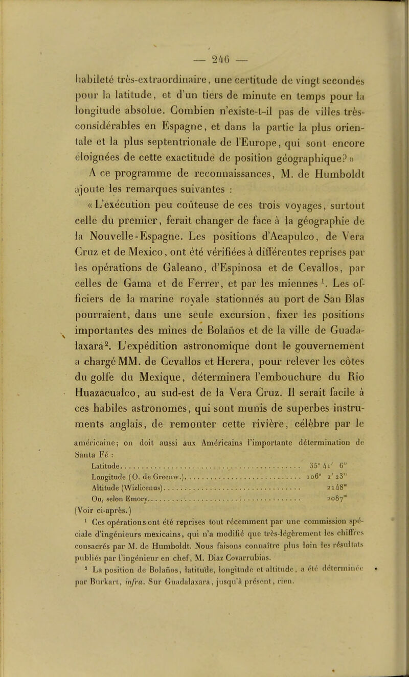 habileté très-extraordinaire, une certitude de vingt secondes pour la latitude, et d’un tiers de minute en temps pour la longitude absolue. Combien n’existe-t-il pas de villes très- considerables en Eispagne, et dans la partie la plus orien- tale et la plus septentrionale de l’Europe, qui sont encore éloignées de cette exactitude de position géographique?» A ce programme de reconnaissances, M. de Humboldt ajoute les remarques suivantes : ((L’exécution peu coûteuse de ces trois voyages, surtout celle du premier, ferait changer de face à la géographie de la Nouvelle-Espagne. Les positions d’Acapulco, de Vera Cruz et de Mexico, ont été vérifiées à différentes reprises par les opérations de Galeano, d’Espinosa et de Cevallos, par celles de Gama et de Ferrer, et par les miennes L Les ol- ficiers de la marine royale stationnés au port de San Blas pourraient, dans une seule excursion, fixer les positions importantes des mines de Bolanos et de la ville de Guada- laxara^. L’expédition astronomique dont le gouvernement a chargé MM. de Cevallos etHerera, pour relever les côtes du golfe du Mexique, déterminera l’embouchure du Rio Huazacualco, au sud-est de la Vera Cruz. Il serait facile à ces habiles astronomes, qui sont munis de superbes instru- ments anglais, de remonter cette rivière, célèbre par le américaine; on doit aussi aux Américains l’importante détermination de Santa Fé : Latitude 35° 41' G Longitude (O. de Greenvv.) 106° 1' 28’' Altitude (Wizlicenus) 2i48’ Ou, selon Emory 2087’ (Voir ci-après.) ' Ces opérations ont été reprises tout récemment par une commission sjié- ciale d’ingénieurs mexicains, qui n’a modifié (jue très-légèrement les cliifTies consacrés par M. de Humboldt. Nous faisons connaître plus loin les résultats publiés par l’ingénieur en chef, M. Diaz Covarrubias. ’ La position de Bolanos, latitude, longitude cl altitude, a été (Ictcrniiuec par Burkart, infra. Sur Guadulaxara, jusqu’è présent, rien.