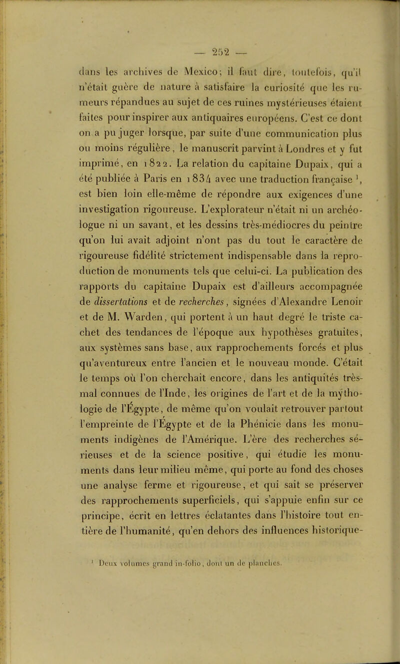 ~ 2f)2 — clans les archives de Mexico; il f’aiil dire, loiilelois, cju’il n’était guère de nature à satisfaire la curiosité que les ru- meurs répandues au sujet de ces ruines mystérieuses étaient faites pour inspirer aux antiquaires européens. C’est ce dont on a pu juger lorsque, par suite d’une communication plus ou moins régulière , le manuscrit parvint à Londres et y fut imprimé, en 1822. La relation du capitaine Dupaix, qui a été publiée à Paris en 1 834 avec une traduction française L est bien loin elle-même de répondre aux exigences d’une investigation rigoureuse. L’explorateur n’était ni un archéo- logue ni un savant, et les dessins très-médiocres du peintre qu’on lui avait adjoint n’ont pas du tout le caractère de rigoureuse fidélité strictement indispensable dans la repro- duction de monuments tels que celui-ci. La publication des rapports du capitaine Dupaix est d’ailleurs accompagnée de dissertations et de recherches, signées d’Alexandre Lenoir et de M. Warden, qui portent à un haut degré le triste ca- chet des tendances de l’époque aux hypothèses gratuites, aux systèmes sans base, aux rapprochements forcés et plus qu’aventureux entre l’ancien et le nouveau monde. C’était le temps où l’on cherchait encore, dans les antiquités très- mal connues de l’Inde, les origines de l’art et de la mytho- logie de l’Égypte, de même qu’on voulait retrouver partout r l’empreinte de l’Egypte et de la Phénicie dans les monu- ments indigènes de l’Amérique. L’ère des recherches sé- rieuses et de la science positive, qui étudie les monu- ments dans leur milieu même, qui porte au fond des choses une analyse ferme et rigoureuse, et qui sait se préserver des rapprochements superficiels, qui s’appuie enfin sur ce principe, écrit en lettres éclatantes dans l’Iiistoire tout en- tière de l’humanité, qu’en dehors des influences historique- Deux volumes grand in-lblio, dont un de planches.