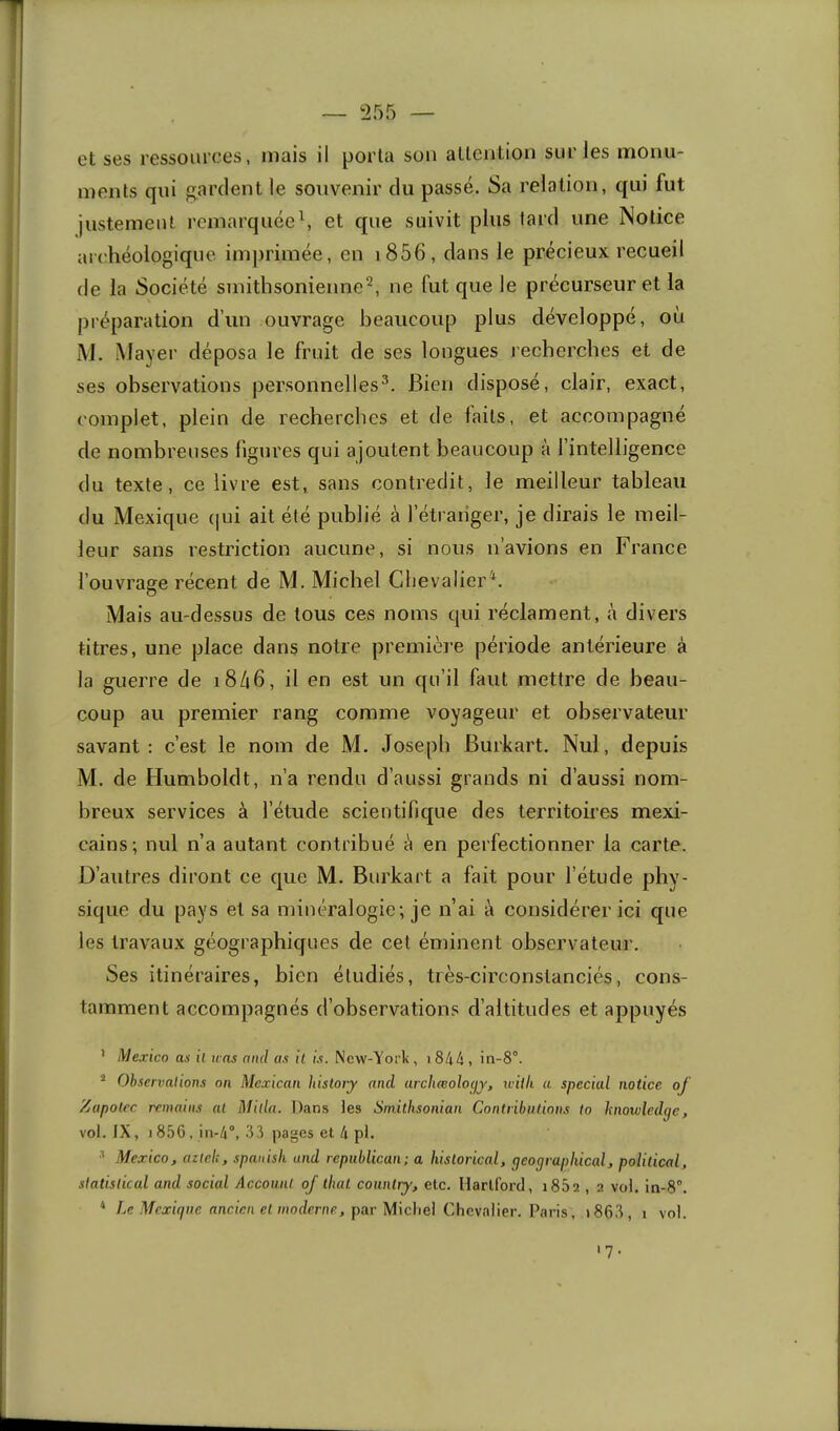 — ^255 et ses ressources, mais il porta son attention sur les monu- ments qui gardent le souvenir du passé. Sa relation, qui fut justement remarquée\ et que suivit plus tard une Notice archéologique im])rimée, en i856, dans le précieux recueil de la Société smithsonienne^, ne fut que le précurseur et la préparation d’un ouvrage beaucoup plus développé, où M, Mayer déposa le fruit de ses longues recherches et de ses observations personnelles^. Bien disposé, clair, exact, complet, plein de recherches et de faits, et accompagné de nombreuses ligures qui ajoutent beaucoup à l’intelligence du texte, ce livre est, sans contredit, le meilleur tableau du Mexique (|ui ait été publié à l’étraiiger, je dirais le meil- leur sans restriction aucune, si nous n’avions en France l’ouvrage récent de M. Michel Chevalier^. Mais au-dessus de tous ces noms qui réclament, à divers titres, une place dans notre première période antérieure à la guerre de i846, il en est un qu’il faut mettre de beau- coup au premier rang comme voyageur et observateur savant ; c’est le nom de M. Joseph Burkart. Nul, depuis M. de Humboldt, n’a rendu d’aussi grands ni d’aussi nom- breux services à l’étude scientifique des territoires mexi- cains; nul n’a autant contribué è en perfectionner la carte. D’autres diront ce que M. Burkart a fait pour l’étude phy- sique du pays et sa minéralogie; je n’ai à considérer ici que les travaux géographiques de cet éminent observateur. Ses itinéraires, bien étudiés, très-circonstanciés, cons- tamment accompagnés d’observations d’altitudes et appuyés ' i\/Jexico an il uns and as il is. New-York , i844 , in-8°. * Observations on Mexican hisloiy and archœoloyy, udlli a spécial notice of Zupotre remains al Milia. Dans tes Sinithsonian Contrihudons to knowledge, vol. JX, 1856, 111-4°, 33 pages et 4 pl. Mexico, azlek, spanish and republican; a hislorical, geographical, polidcal, slatisdcal and social Accounl of thaï counlry, etc. Hartford, i85a , 2 vol. in-S”. * /.r rtficira et wodmir, par Micliel Chevalier. Paris, i863, i vol. '7-