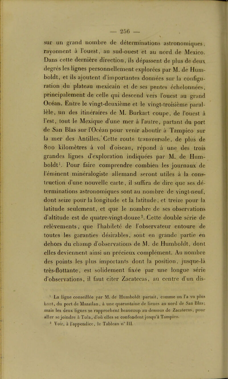 — 250 — N sur un grand nombre de déterminations astronomiques, rayonnent à l’ouest, au sud-ouest et au nord de Mexico. Dans cette dernière direction, ils dépassent de plus de deux degrés les lignes personnellement explorées par M. de Hum- boldt, et ils ajoutent d importantes données sur la configu- ration du plateau mexicain et de ses pentes échelonnées, principalement de celle qui descend vers l’ouest au grand Océan. Entre le vingt-deuxième et le vingt-troisième paral- lèle, un des itinéraires de M. Burkart coupe, de l’ouest à l’est, tout le Mexique d’une mer à l’autre, partant du port de S an Blas sur l’Océan pour venir aboutir à Tampico sur la mer des Antilles.*Cette route transversale, de plus de 800 kilomètres à vol d’oiseau, répond à une des trois grandes lignes d’exploration indiquées par M. de Hum- boldth Pour faire comprendre combien les journaux de l'éminent minéralogiste allemand seront utiles à la cons'- truction d’une nouvelle carte, il suffira de dire que ses dé- terminations astronomiques sont au nombre de vingt-neuf, dont seize pour la longitude et la latitude, et treize pour la latitude seulement, et que le nombre de ses observations d’altitude est de quatre-vingt-douze^. Cette double série de relèvements, que l’habileté de l’observateur entoure de toutes les garanties désirables, sont en grande partie en dehors du champ d’observations de M. de Humboldt, dont elles deviennent ainsi un précieux complément. Au nombre des points les plus importants dont la position, jusque-là très-flottante, est solidement fixée par une longue série d’observations, il faut citer Zacatecas, au centre d’un dis- ' La ligne conseillée par M. de Humboldl partait, comme on l’a vu plus Laut, du port de Mazallan, à une quarantaine de lieues au nord de San Blas ; mais les deux lignes se rap2)rochenl beaucoup au dessous de Zacolccas, pour aller se joindre à Tu!a, d’où elles se confondent jusqu’à Tamjnoo.