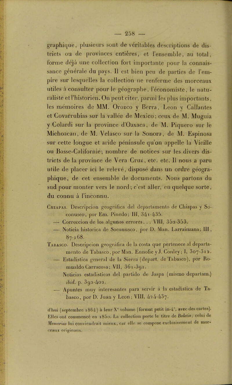 graphi([iie, plusieurs sont de véritables descriptions de dis- tricts ou de provinces entières, et l’ensemble, au total, lorme déjà une coUeclion fort importante pour la connais- sance générale du pays. Il est bien peu de parties de l’em- pire sur lesquelles la collection ne renferme des morceaux utiles à consulter pour le géographe, l’économiste, le natu- raliste et l’historien. On peut citer, pariui les j)lus importants, les mémoires de MM. Orozco y Berra, Leon y Gallantes et Covafrubias sur la vallée de Mexico; ceux de M. Muguia y Colardi sur la province d’Oaxaca, de M. Piquero sur le Michoacan, de M. Velasco sur la Sonora, de M. Espinosa sur cette longue et aride péninsule qu’on appelle la Vieille ou Basse-Californie; nombre de notices sur les divers dis- tricts de la province de Vera Gruz, etc. etc. Il nous a paru utile de placer ici le relevé, disposé dans un ordre géogra- phique, de cet ensemble de documents. Nous partons du sud pour monter vers le nord ; c’est aller, en quelque sorte, du connu à l’inconnu. Chiapas. Descripcion g-eogrâüca del cleparlamento de Chiapas y So- conusco, por Eni. Pinedo; IJI, 341*435. — Correccion de los algunos errores. . . VIII, 352-353. — Noticia histoi'ica de Soconusco, por D. Man. Larrainzana; III, Sy-.i 68. Tabasco. Descripcion geogrâfica de la cosla que perlenece al departa- menlo de Tabasco, por Man. Ennofie y J. Conley ; 1, 3o7-3i2. — Esladislica general de la Sierra (départ, de Tabasco), por Ro- nmaldo Carracosa ; VII, 36i-3gi. Noticias estadislicas del parlido de Jaspa (inisino deparlam.) ibid. p. 3g2-4o2. — Apunles nuiy inleresanles para servir â la esladislica de Ta- basco, por D. Juan y Leon; VIII, 424-437. flJiui (septembre i86/i ) à leur X° volume (format petit in-4'*, avec des caries). Elle.s ont commencé en i85o. J.a collection porte le titre de Bolelin; celui de Memorias lui conviendrail mieux, car elle se compose exeliisivemeni de mor- ceaux originaux.