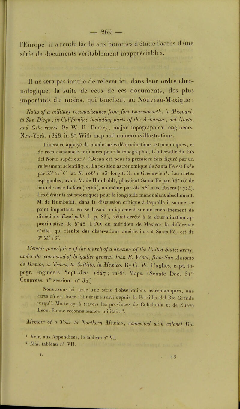 :2()9 — l’Europe série de , il a rendu lacile aux hommes d’étude l’aeeès documents véritablement inappréciables. d’une 11 ne sera pas inutile de relever ici, dans leur ordre chro- nologique, la suite de ceux de ces documents, des plus importants du moins, qui louchent au Nouveau-Mexique ; Notes of a rnilitary reconnoissance fromfort Leavenworlh, in Missouri, to San Diego, in California; incliiding paris of the Arkansas, del Norte, and Gilu rivers. By W. H. Emory, major lopographical engiiieers. New-York, i848,in-8°. Willi map and numerous illiislralinns. Itinéraire appuyé de nombreuses déterminations astronomiques, et de reconnaissances militaires pour la topographie. L’intervalle du llio del Norte supérieur à l’Océan est pour la première fois figuré par un relèvement scientifique. La position astronomique de Santa Fé est fixée par 35“ / 6 lat. N. io6“ i' 23 longit. O. de Gi'eenwicb’. Les caries espagnoles, avant M. de Humboldt, plaçaient Santa Fé par 36“ lo' de latitude avec Lafora ( 1766 ), ou même par 36“ 28' avec Rivera (1 724). Les éléments astronomiques pour la longitude manquaient absolument. M. de Humboldt, dans la discussion critique à laquelle il soumet ce point important, en se basant uniquement sur un enchaînement de directions (Essai polit. I, p. 83), s’était arrêté 4 la détermination ap- proximative de 5“48' à l’O. du méridien de Mexico; la ditférence réelle, qui résulte des observations américaines à Santa Fé, est de 6“ 54' 13. Memoir f,escriptive oj the marchoj a division ofthe United States artny, under the command of brigadier general John E. Wool,from San Antonio de Bcxar, in Texas, lo Saltillo, in Mexico. By G. W. Hughes, capt. lo- pogr. engineers. Sept.-clec. 1847; Maps. (Senate Dnc. Congress, session, n“ 82.) Nous avons ici, avec une série d’observations astronomiques, une carte où est tracé l’itinéraire suivi depuis le Presidio del Rio Grande jusqu’à Morlerey, à travers les provinces de Cohabuila et de iN’uevo Leon. Bonne reconnaissance militaire*. Memoir of a Tour to Norihern Mexico, connected tvith colonel Do- ' Voir, aux Appendices, le tableau n“ VI. * Ihiil. tableau n“ VIL i8 1.