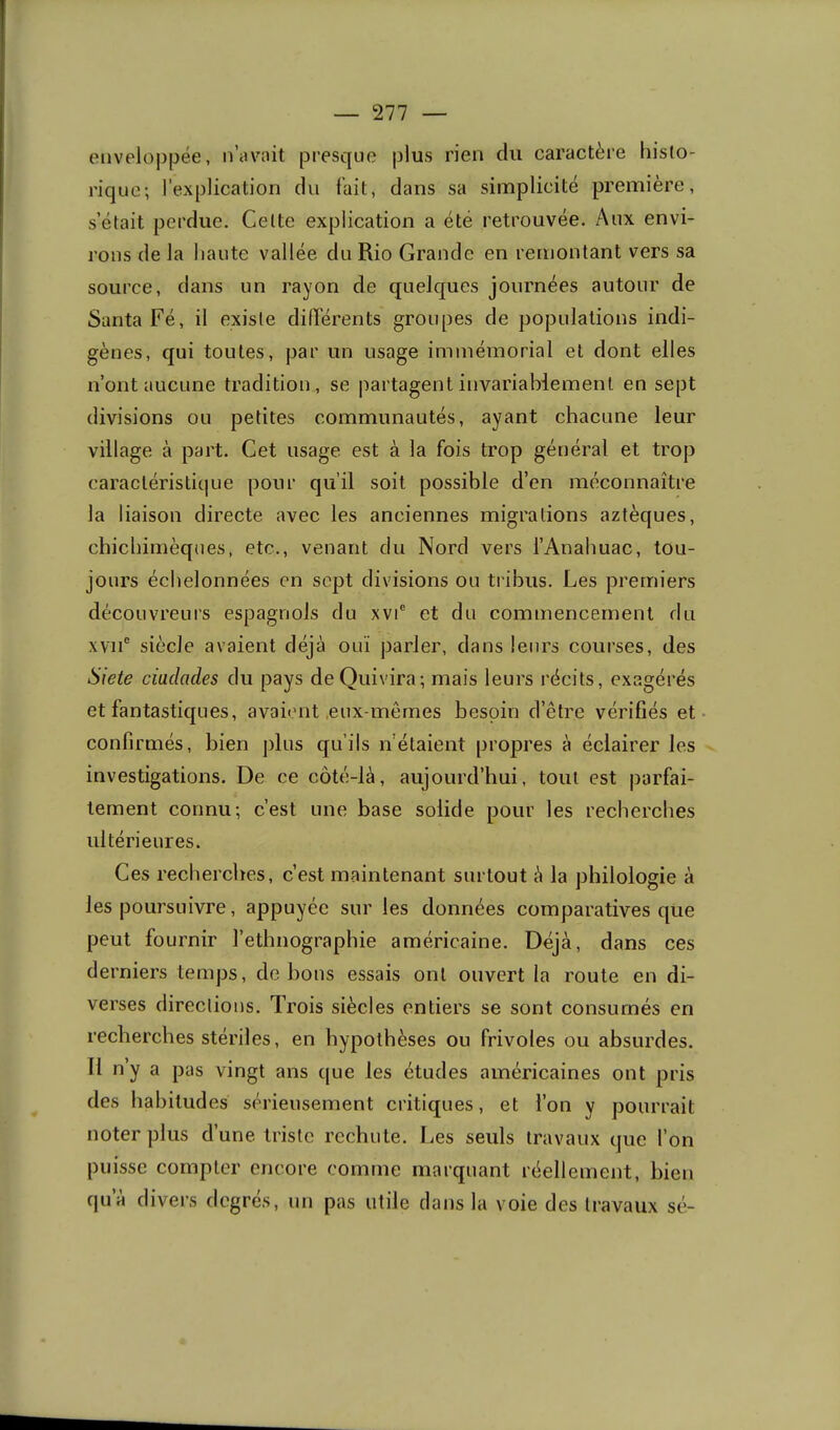 (Miveloj)pée, n’avait presque plus rien du caractère histo- rique; l’explication du fait, dans sa simplicité première, s’était perdue. Celte explication a été retrouvée. Aux envi- rons de la haute vallée du Rio Grande en remontant vers sa source, dans un rayon de quelques journées autour de Santa Fé, il existe différents groupes de populations indi- gènes, qui toutes, par un usage immémorial et dont elles n’ont aucune tradition, se partagent invariablement en sept divisions ou petites communautés, ayant chacune leur village à part. Cet usage est à la fois trop général et trop caractéristique pour qu’il soit possible d’en méconnaître la liaison directe avec les anciennes migrations aztèques, chichimèques, etc., venant du Nord vers l’Anahuac, tou- jours échelonnées en sept divisions ou tribus. Les premiers découvreurs espagnols du xvi® et du commencement du xvii' siècle avaient déjà ouï parler, dans leurs courses, des Siete ciadacles du pays deQuivira; mais leurs récits, exagérés et fantastiques, avaient .eux-mêmes besoin d’être vérifiés et confirmés, bien j)lus qu’ils n’étaient propres à éclairer les investigations. De ce côté-là, aujourd’hui, tout est parfai- tement connu; c’est une base solide pour les recherches ultérieures. Ces recherches, c’est maintenant surtout à la philologie à les poursuivre, appuyée sur les données comparatives que peut fournir l’ethnographie américaine. Déjà, dans ces derniers temps, do bous essais ont ouvert la route en di- verses directions. Trois siècles entiers se sont consumés en recherches stériles, en hypothèses ou frivoles ou absurdes. Il n’y a pas vingt ans que les études américaines ont pris des habitudes sérieusement critiques, et l’on y pourrait noter plus d’une triste rechute. Les seuls travaux que l’on puisse compter encore comme marquant réellement, bien qu’à divers degrés, un pas utile dans la voie des travaux sé-