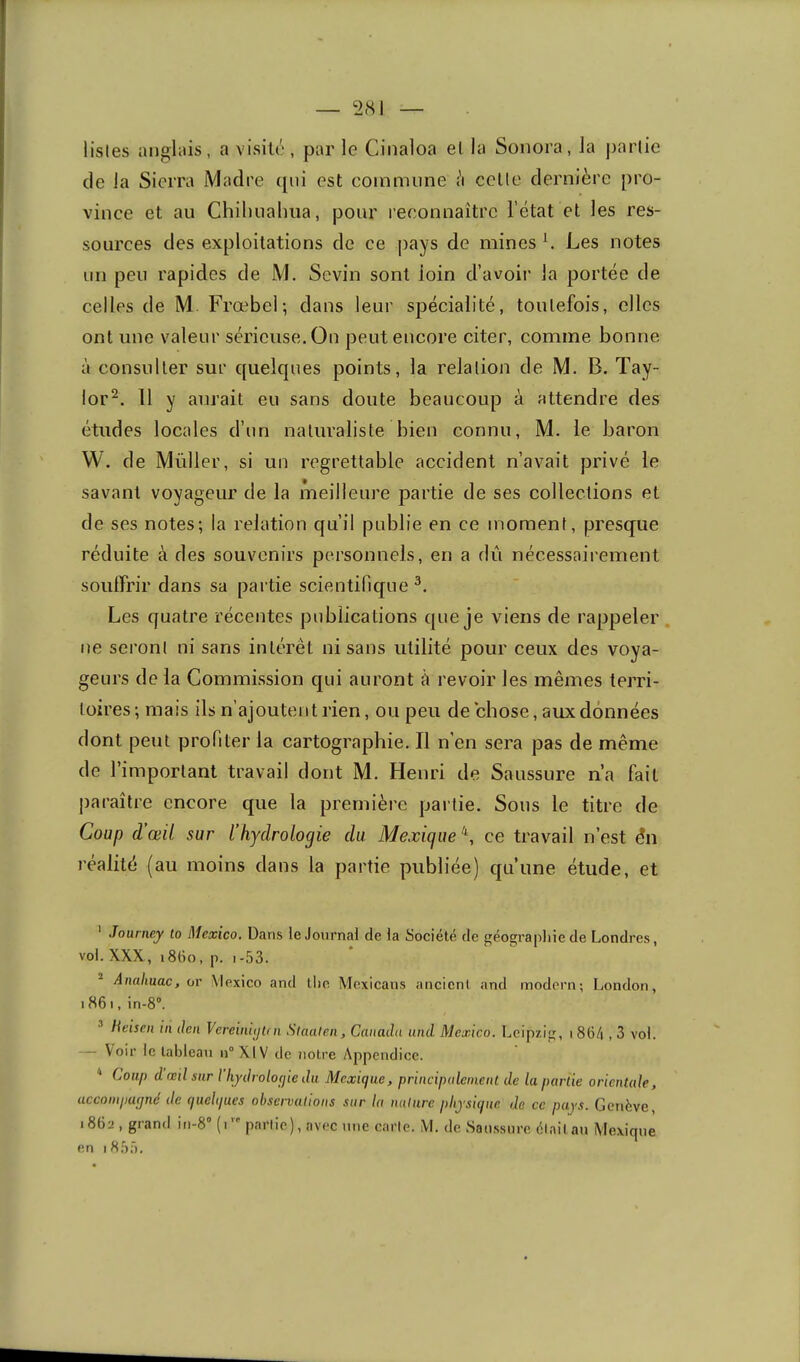 listes anglais, a visité, par le Cinaloa et la Sonora, Ja partie de la Sierra iVladre (pii est commune i'i celte dernière pro- vince et au Chiliualiiia, pour l'econnaître l’état et les res- sources des exploitations de ce |)ays de mines ^ Les notes un peu rapides de M. Sevin sont loin d’avoir la portée de celles de M. Frœbel; dans leur spécialité, toutefois, elles ont une valeur sérieuse. On peut encore citer, comme bonne à consulter sur quelques points, la relation de M. B. Tay- lor^. 11 y aurait eu sans doute beaucoup à attendre des études locales d’un naturaliste bien connu, M. le baron W. de Müller, si un regrettable accident n’avait privé le savant voyageur de la meilleure partie de ses collections et de ses notes; la relation qu’il publie en ce moment, presque réduite à des souvenirs personnels, en a dû nécessairement soulfrir dans sa partie scientifique Les quatre récentes publications que je viens de rappeler, ne seront ni sans intérêt ni sans utilité pour ceux des voya- geurs de la Commission qui auront è revoir les mêmes terri- toires ; mais ils n’ajoutent rien, ou peu de chose, aux données dont peut profiter la cartographie. Il n’en sera pas de même de l’important travail dont M. Henri de Saussure n’a fait paraître encore que la première partie. Sous le titre de Coup d œil sur l’hydrologie du Mexique ce travail n’est én réalité (au moins dans la partie publiée) qu’une étude, et ' Journey to Mexico. Dans te Journal de la Société de géogi’apliie de Londres, vol. XXX, i8(io, p. 1-53. * Anahuac, or Mexico and llie Mexicans ancien! and modem ; London, 1861, in-8°. ® lieisen in den Vereiiii(jtni Slaaleii, Canada and Mexico. Ijcipzig, 1 86/| , 3 vol. — Voir le tableau n°XlV de îiotre Appendice. Coup d œil sur I hjdroloçiie du Mexique, principalement de la partie orientale, accompagné de quelques obsei-vulions sur la naliire physique de ce pays. Genève, 186a , grand in-S (i parlie), avec une carie. M. de. San.ssurc élnitau Mexique en 1855.