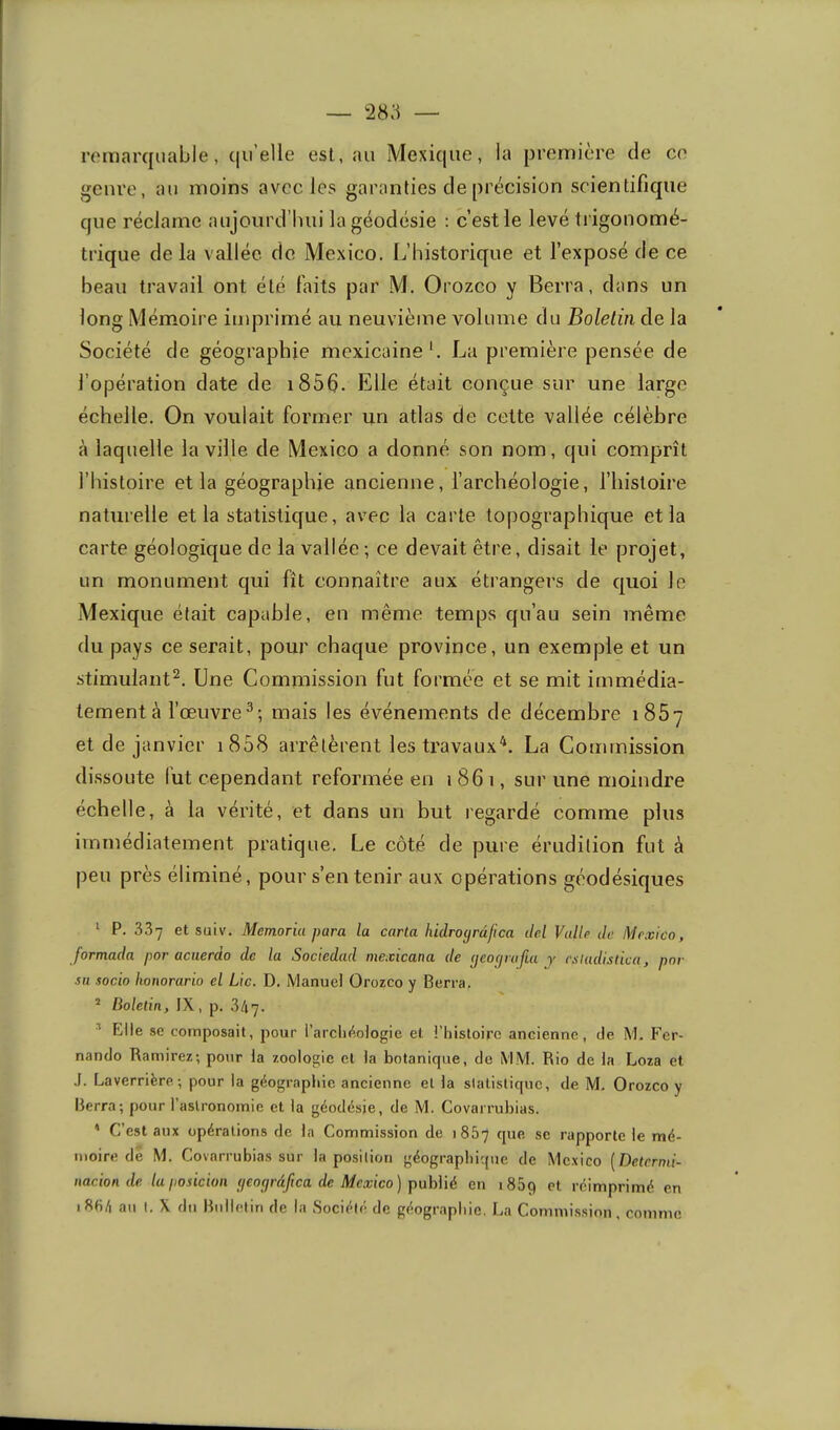 remarquable, qu’elle est, au Mexique, la première de ce genre, au moins avec les garanties de précision scientifique que réclame aujourd’hui la géodésie : c’est le levé trigonomé- trique delà vallée do Mexico. L’historique et l’exposé de ce beau travail ont été faits par M. Orozco y Berra, dans un long Mémoire imprimé au neuvième volume du Boletin de la Société de géographie mexicaine'. La première pensée de l’opération date de i856. Elle était conçue sur une large échelle. On voulait former un atlas de cette vallée célèbre à laquelle la ville de Mexico a donné son nom, qui comprît l’histoire et la géographie ancienne, l’archéologie, l’iiistoire naturelle et la statistique, avec la carte topographique et la carte géologique de la vallée; ce devait être, disait le projet, un monument qui fît connaître aux étrangers de quoi le Mexique était capable, en même temps qu’au sein même du pays ce serait, pour chaque province, un exemple et un stimulant^. Une Commission fut formée et se mit immédia- tement à l’œuvre^; mais les événements de décembre 1867 et de janvier i858 arrêtèrent les travaux^. La Commission dissoute fut cependant reformée en 1861, sur une moindre échelle, à la vérité, et dans un but regardé comme plus immédiatement pratique. Le côté de pure érudition fut à peu près éliminé, pour s’en tenir aux opérations géodésiques ^ P. 337 et suiv. Memoriu para la carta hidrofjrdfica del Valle de Mexico, formada por acnerdo de la Sociedad mexicana de (jeocjrafia y esladislica, par su socio honorario el Lie. D. Manuel Orozco y Berra, ^ Boletin, IX, p. 3/17. •'* Elle se composait, pour l’arclK^ologic et l’histoire ancienne, de M. Fer- nando Ramirez; pour la zoologie et la botanique, de MM. Rio de la Loza et J. Laverrière-, pour la géographie ancienne el la statistique, de M, Orozco y Berra; pour l’astronomie et la géodésie, de M. Covarrubias. ' C’est aux opérations de la Commission de 1867 que se rapporte le mé- moire de M. Covarrubias sur la position géographique de Mexico {Determi- iiacion de la posicioii (leoprâ/ica de Mexico) publié en 1869 ‘’t réimprimé en i8hé au I, X du Rnilefiri de la .Société de géographie. La Commission, comme