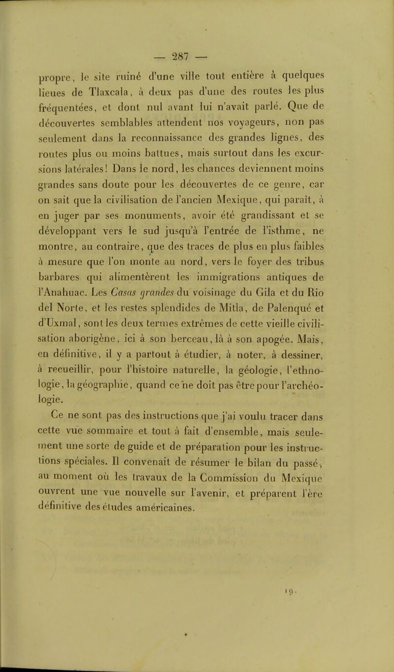 propre, le site ruiné d’une ville tout entière à quelques lieues de Tlaxcala, à deux pas d’une des routes les plus fréquentées, et dont nul avant lui n’avait parlé. Que de découvertes semblables attendent nos voyageurs, non pas seulement dans la reconnaissance des grandes lignes, des routes plus ou moins battues, mais surtout dans les excur- sions latérales! Dans le nord, les chances deviennent moins grandes sans doute pour les découvertes de ce genre, car on sait que la civilisation de l’ancien Mexique, qui paraît, à en juger par ses monuments, avoir été grandissant et se développant vers le sud jusqu’à l’entrée de l’isthme, ne montre, au contraire, que des traces de plus en plus faibles à mesure que l’on monte au nord, vers le foyer des tribus barbares qui alimentèrent les immigrations antiques de l’Analiuac, Les Casas grandes du voisinage du Giia et du Rio del Norte, et les restes splendides de Mitia, de Palenqué et d’Uxmal, sont les deux termes extrêmes de cette vieille civili- sation aborigène, ici à son berceau, là à son apogée. Mais, en définitive, il y a partout à étudier, à noter, à dessiner, à recueillir, pour l’bistoire naturelle, la géologie, l’etbno- logie, la géographie, quand ce ne doit pas être pour l’arcbéo- logie. Ce ne sont pas des instructions que j’ai voulu tracer dans cette vue sommaire et tout à fait d’ensemble, mais seule- ment une sorte de guide et de préparation pour les instruc- tions spéciales. Il convenait de résumer le bilan du passé, au moment où les travaux de la Commission du Mexique ouvrent une vue nouvelle sur l’avenir, et préparent l’ère definitive des études américaines.