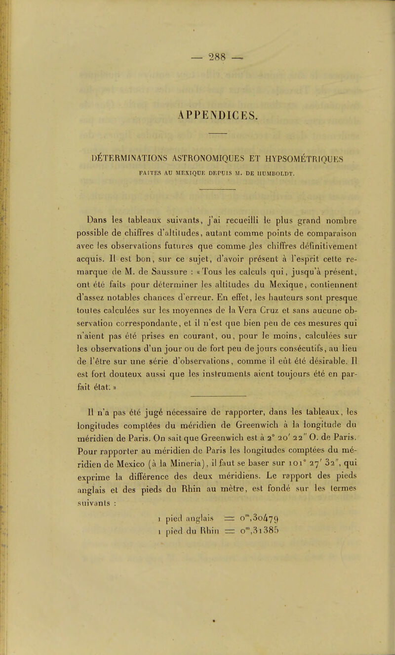 APPENDICES. DÉTERMINATIONS ASTRONOMIQUES ET HYPSOMÉTRIQUES FA1TF.S AU MEXIQUE DEPUIS M. DE IIUMBOLDT. Dans les tableaux suivants, j’ai recueilli le plus grand nombre possible de chifi'res d’altitudes, autant comme points de comparaison avec les observations futures que comme fies chiffres définitivement acquis. Il est bon, sur ce sujet, d’avoir présent à l’esprit cette re- marque de M. de Saussure : «Tous les calculs qui, jusqu’à présent, ont été faits pour déterminer les altitudes du Mexique, contiennent d’assez notables chances d'erreur. En effet, les hauteurs sont presque toutes calculées sur les moyennes de la Vera Cruz et sans aucune ob- servation correspondante, et il n’est que bien peu de ces mesures qui n’aient pas été prises en courant, ou, pour le moins, calculées sur les observations d’un jour ou de fort peu de jours consécutifs, au lieu de l’être sur une série d’observations, comme il eût été désirable. Il est fort douteux aus.si que les instruments aient toujours été en par- fait état. » 11 n’a pas été jugé nécessaire de rapporter, dans les tableaux, les longitudes comptées du méridien de Greenwich à la longitude du méridien de Paris. On sait que Greenwich est à 2 20' 22 O. de Paris. Pour rapporter au méridien de Paris les longitudes comptées du mé- ridien de Mexico (à la Mineria), il faut se baser sur 101“ 27' 82, qui exprime la différence des deux méridiens. Le rapport des pieds anglais et des pieds du Rhin au mètre, est fondé sur les termes suivants : ) pied anglais = o‘,3o479 I pied du Rhin = o‘,.8i385