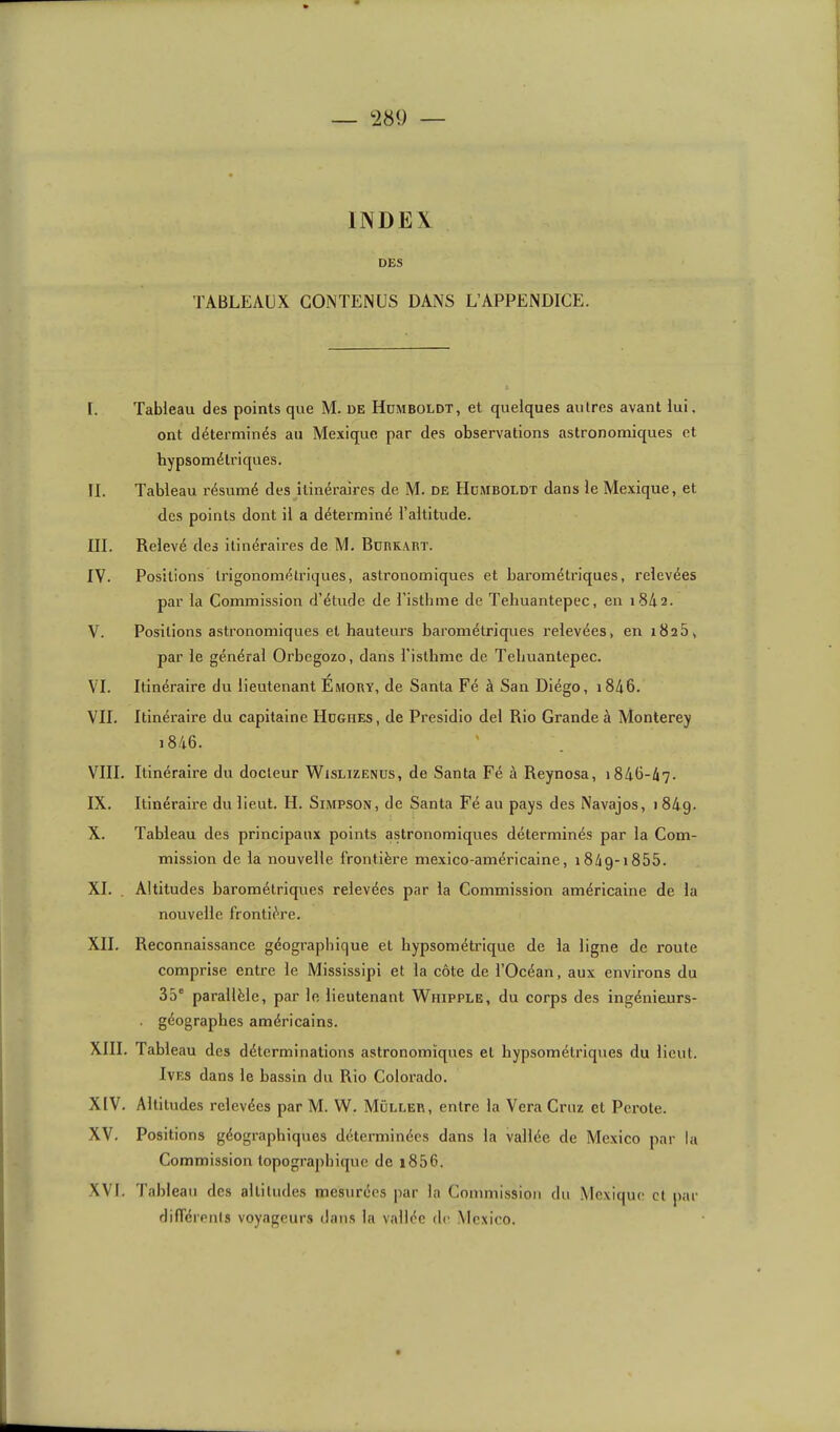 IIVDEK DES TABLEAUX CONTENUS DANS L’APPENDICE. I. Tableau des points que M. de Hümboldt, et quelques autres avant lui, ont déterminés au Mexique par des observations astronomiques et hypsométriques. IL Tableau résumé des itinéraires de M. de Hdmboldt dans le Mexique, et des points dont il a déterminé l’altitude. III. Relevé des itinéraires de M. Bdrkart. IV. Positions Irigonomélriques, astronomiques et barométriques, relevées par la Commission d’étude de l’isthme de Teliuantepec, en 1842. V. Positions astronomiques et hauteurs barométriques relevées, en 1825, par le général Orbegozo, dans l’isthme de Tehuantepec. VI. Itinéraire du lieutenant Emory, de Santa Fé à San Diégo, i846. VU. Itinéraire du capitaine Hdghes, de Presidio del Rio Grande à Monterey 1846. VIII. Itinéraire du docteur Wislizenus, de Santa Fé à Reynosa, 1846-47. IX. Itinéraire du lieut. H. Simpson, de Santa Fé au pays des Navajos, i84g. X. Tableau des principaux points astronomiques déterminés par la Com- mission de la nouvelle frontière mexico-américaine, i84g-i855. XL . Altitudes barométriques relevées par la Commission américaine de la nouvelle frontière. XII. Reconnaissance géographique et hypsométrique de la ligne de route comprise entre le Mississipi et la côte de l’Océan, aux environs du 35“ parallèle, par le lieutenant Whipple, du corps des ingénieurs- . géographes américains. XIII. Tableau des déterminations astronomiques et hypsométriques du lient. IvES dans le bassin du Rio Colorado. XIV. Altitudes relevées par M. W. Müller, entre la Vera Cruz et Perote. XV. Positions géographiques déterminées dans la vallée de Mexico par la Commission topographique de i856. XVI. Tableau des altitudes mesurées par la Commission du .Mexique et par différenls voyageurs dans la vallée de Mexico.