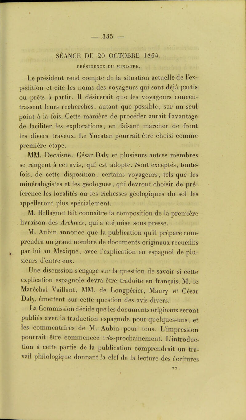 SÉANCE DU 20 OCTOBRE J864. PTUÎSIDENCE DU MINISTRE. 1j6 président rend compte de la situation actuelle de l’ex- pédition et cite les noms des voyageurs qui sont déjà partis ou prêts à parlir. Il désirerait que les voyageurs concen- trassent leurs recherches, autant que possible, sur un seul point à la fois. Cette manière de procéder aurait l’avantage de faciliter les explorations, en faisant marcher de front les divers travaux. Le Yucatan pourrait être choisi comme première étape. MM. Decaisne, César Daly et plusieurs autres membres se rangent à cet avis, qui est adopté. Sont exceptés, toute- fois, de cette disposition, certains voyageurs, tels que les minéralogistes et les géologues, qui devront choisir de pré- férence les localités où les richesses géologiques du sol les appelleront plus spécialement. M. Bellaguet fait connaître la composition de la première livraison des Archives, qui a été mise sous presse. M. Aubin annonce que la publication qu’il prépare com- prendra un grand nombre de documents originaux recueillis ^ par lui au Mexique, avec fexplicalion en espagnol de plu- sieurs d’entre eux. Une discussion s’engage sur la question de savoir si cette explication espagnole devra être traduite en français. M. le Maréchal Vaillant, MM. de Longpérier, Maury et César Daly, émettent sur cette question des avis divers. La Commission décide que les documents originaux seront publiés avec la traduction espagnole pour quelques-uns, et les commentaires de M. Aubin pour tous. L’impression pourrait être commencée très-prochainement. L’introduc- tion à cette partie de la publication comprendrait un tra- vail philologique donnant la clef de la lecture des écritures •J 9. .