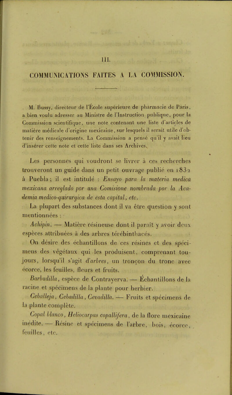 IlL COMMUNICATIONS FAITES A LA COMMISSION. M. Bussy, directeur de l’École supérieure de pharmacie de Paris, a bien voulu adresser au Ministre de l’Instruction publique, pour la Commission scientifique, une note contenant une liste d’articles de matière médicale d’origine mexicaine, sur lesquels il serait utile d’ob- tenir des renseignements. La Commission a pensé qu’il y avait lieu d’insérer celte note et cette liste dans ses Archives.. Les personnes qui voudront se livrer à ces recherches trouveront un guide clans un petit ouvrage publié en i832 à Puebla ; il est intitulé : Ensayo para la materia medica mexicana arreglado por ana Comisione nomhrada por la Aca- deinia medico-qidrargica de esta capital, etc. La plupart des substances dont il va être question y sont mentionnées ; ■ Acliipin, — Matière résineuse dont il paraît y avoir deux espèces attribuées à des arbres térébinthacés. On désire des échantillons de ces résines et des spéci- mens des végétaux qui les produisent, comprenant tou- jours, lorsqu’il s’agit d'arbres, un tronçon du tronc avec écorce, les feuilles. Heurs et fruits. Barbudilla, espèce de Contrayerva. — Echantillons de la racine et spécimens de la plante pour herbier. Ceballeja, Cebadilla, Cevadüla. — Fruits et spécimens de la plante complète. Copal blanco, Heliocarpus copallifera, de la llore mexicaine inédite. — Résine et spécimens de l’arbre, bois, écorce, feuilles, etc.
