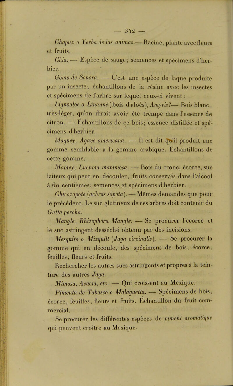 — 3^2 — Chapuz 0 Yerbadelas animas.— Racine, plante avec fleurs et fruits. Chia.— Espèce de sauge; semences et spécimens d’her- bier. Gonio de Soriora. — C’est une espèce de laque produite par un insecte; échantillons de la résine avec les insectes et spécimens de l’arbre sur lequel ceux-ci vivent : Lignoaloe 0 Linanné [hois d'a\oès), Amy ris?— Bois blanc, très-léger, qu’on dirait avoir été trempé dans l’essence de t citron. — Echantillons de ce bois; essence distillée et spé- cimens d’herbier. Magaey, Agave americana. — Il est dit ^’il produit une gomme semblable à la gomme arabique. Échantillons de cette gomme. Mamey, Luciima mammosa. — Bois du tronc, écorce, suc laiteux qui peut en découler, fruits conservés dans l’alcool à 6o centièmes; semences et spécimens d’herbier. Chicozapote {achras sapota). — Mêmes demandes que pour le précédent. Le suc glutineux de ces arbres doit contenir du Gatta percha. Mangle, Pihizophora Mangle. — Se procurer l’écorce et le suc astringent desséché obtenu par des incisions. Mesgaite o Mizguilt [Jaga circinalis). — Se procurer la gomme qui en découle, des spécimens de bois, écorce, feuilles, fleurs et fruits. Rechercher les autres sucs astringents et propres à la tein- ture des autres Jaga. Mimosa, Acacia, etc. — Qui croissent au Mexique. Pimenta de Tabasco o Malagaetta. — Spécimens de bois, écorce, feuilles, fleurs et fruits. Échantillon du fruit com- mercial. Se procurer les dillérentes espèces de piment aromaligue ({ui peuvent croître au Mexique.