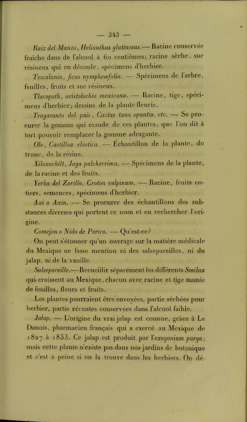 liaiz del Maiizo, IJeliantliiis (jlutinosas.— Racine conservée fraîche dans de l’alcool à 6o centièmes; racine sèche, suc résineux qui en découle, spécimens d’herbier. Tescalania, ficas nyinpheœfolia. — Spécimens de 1 arbre, feuilles, fruits et suc résineux. TUwopatli, aristolocliia mexicana. — Racine, tige, spéci- mens d’herbier; dessins de la plante fleurie. Tragacanlü del pais, Cactus tuna opuntia, etc. — Se pro- curer la gomme qui exsude de ces plantes, que Ion dit à tort pouvoir remplacer la gomme adragante. Ole, Castilloa elastica. — Echantillon de la |)lante, du tronc, de la résine. Xiloxochilt, Juga pulcherrima. — Spécimens de la plante, de la racine et des fruits. Yerba del Zorillo. Croton vulpinum. — Racine, fruits en- tiers, semences, s])écimens d’herbier. Axi O Axin. — Se procurer des échantillons des sub- stances diverses qui portent ce nom et en rechercher l’ori- gine. Comejen o Nido de Perico. — Qu’est-ce? On peut s’étonner qu’un ouvrage sur la matière médicale du Mexique ne fasse mention ni des salsepareilles, ni du jalap, ni de la vanille. Salsepareille.—Recueillir séparément les différents Smilax quir croissent au Mexique, chacun avec racine et tige munie de feuilles, Heurs et fruits. Les plantes pourraient être envoyées, partie séchées pour herbier, partie récentes conservées dans l’alcool faible. Jalap. — L’origine du vrai jalap est connue, grâce à Le Danois, pharmacien français qui a exercé au Mexique de 1827 à i833. Ce jalap est produit par Vexogoniani purga; mais cette plante n’existe pas dans nos jardins de botanique et c’est à peine si on la trouve dans les herbiers. On dé-