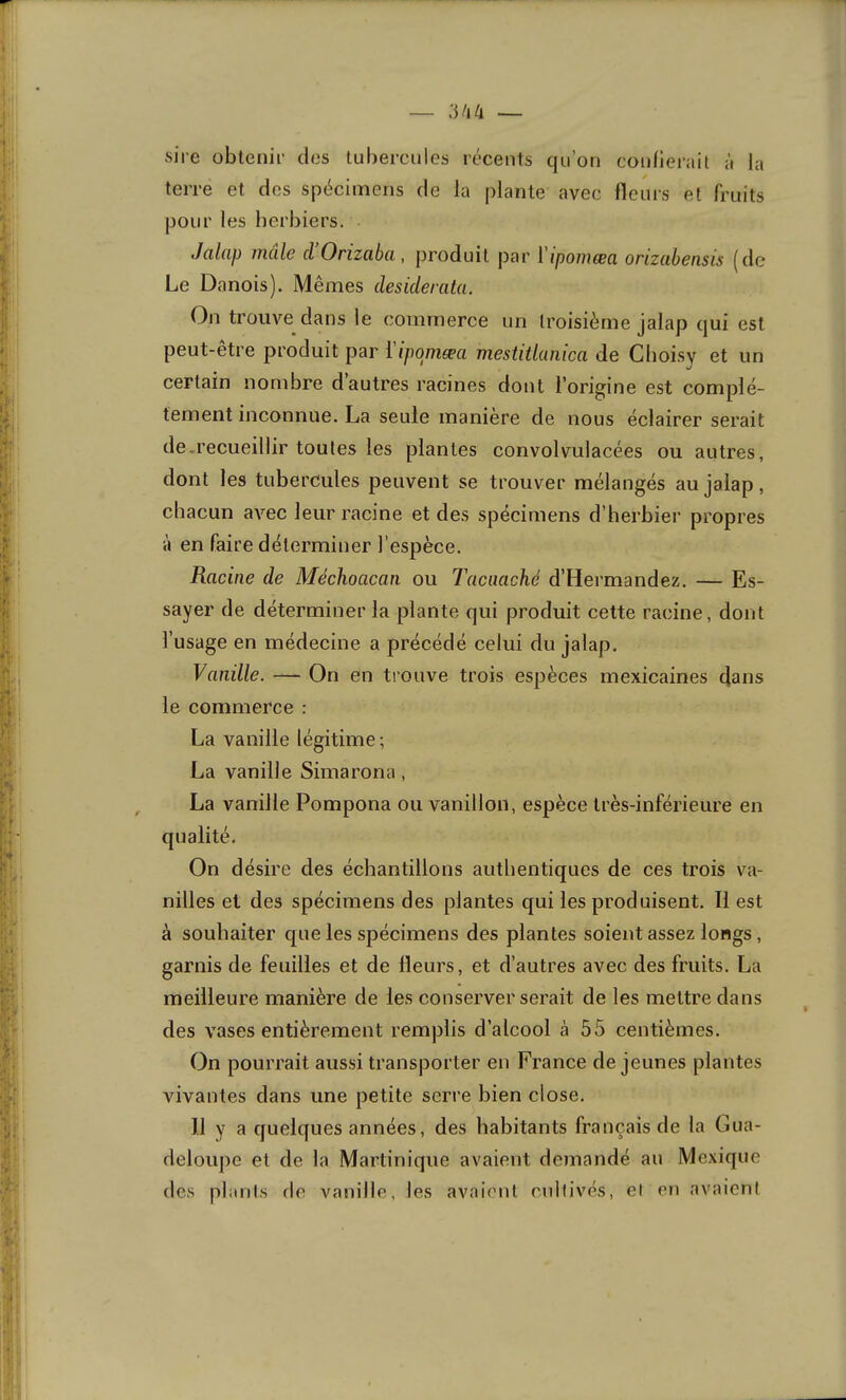 sire obtenir des tubercules récents qu’on confierait à la terre et des spécimens de la plante avec fleurs et fruits pour les herbiers. Jalcip male cl Orizabci, produit par l'ipomœa orizabensis ((le Le Danois). Mêmes desiderata. On trouve dans le commerce un troisième jalap qui est peut-etre produit par 1 ipomæa mestitlaiiica de Choisy et un certain nombre d autres racines dont l’origine est complè- tement inconnue. La seule maniéré de nous éclairer serait de-recueillir toutes les plantes convolvulacées ou autres, dont les tubercules peuvent se trouver mélangés au jalap, chacun avec leur racine et des spécimens d’herbier propres à en faire déterminer l’espèce. Racine de Méchoacan ou Tacaaché d’Hermandez. — Es- sayer de déterminer la plante qui produit cette racine, dont l’usage en médecine a précédé celui du jalap. Vanille. — On en trouve trois espèces mexicaines (jans le commerce : La vanille légitime; La vanille Simarona, La vanille Pompona ou vanillon, espèce très-inférieure en On désire des échantillons authentiques de ces trois va- nilles et des spécimens des plantes qui les produisent. Il est à souhaiter que les spécimens des plantes soient assez longs, garnis de feuilles et de Heurs, et d’autres avec des fruits. La meilleure manière de les conserver serait de les mettre dans des vases entièrement remplis d’alcool à 55 centièmes. On pourrait aussi transporter en France de jeunes plantes vivantes dans une petite serre bien close. Il y a quelques années, des habitants français de la Gua- deloupe et de la Martinique avaient demandé au Mexique des plants rie vanille, les avaient cnllivés, el en avaient