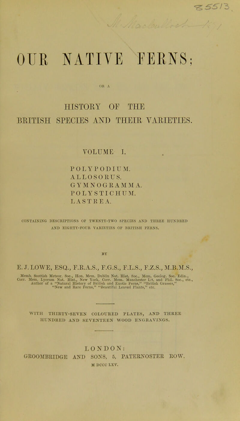 OUR NATIVE FERNS; OB A HISTORY OE THE BRITISH SPECIES AND THEIR VARIETIES. VOLUME I. POLYP ODIUM. ALLOSORUS. GYMNOGKAMM A. POLYSTICHUM. L A S T R E A. CONTAINING DESCRIPTIONS OP TWENTY-TWO SPECIES AND THREE HUNDRED AND EIGHTY-POUR VARIETIES OP BRITISH FERNS. E.J. LOWE, ESQ., F.R.A.S., F.G.S., F.L.S., F.Z.S., M.B.M.S., Memb. Scottish Meteor. Soc, Hon. Mem. Dublin Nat. Hist. Soc, Mem. Geolog. Soc. Edin., Corr. Mem. Lyceum Nut. Hist., New York, Corr. Mem. Manchester Lit. and Phil. Soc, etc., Author of a Natural History of British and Exotic Kerns, British Grasses, New and Rare Ferns, Beautiful Leaved Plants, etc. W IT 11 THIRTY-SEVEN COLOURED PLATES, AND THREE HUNDRED AND SEVENTEEN WOOD ENGRAVINGS. LONDON: OROOMBRIDGE AND SONS, 5, PATERNOSTER ROW. M DCCC LXV.