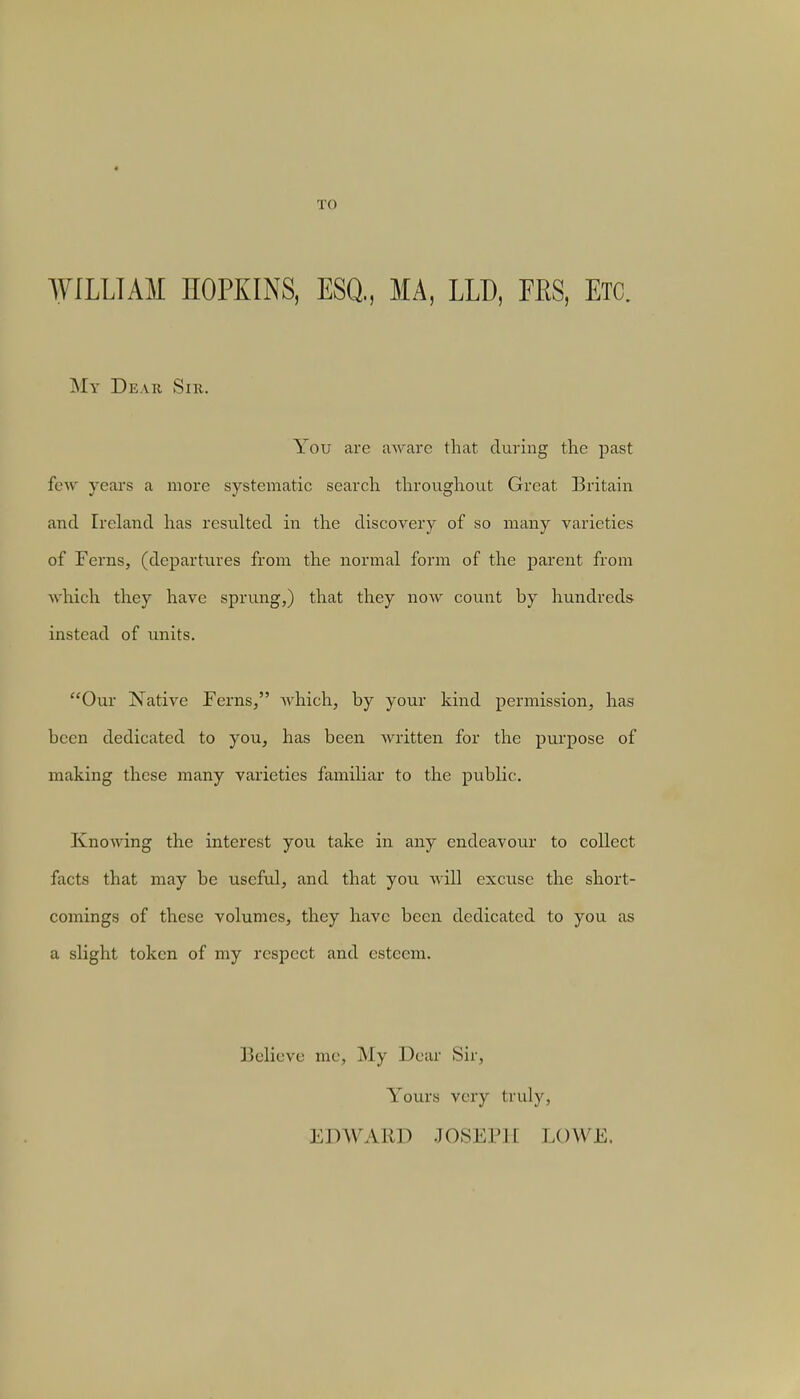 TO WILLIAM HOPKINS, ESQ., MA, LLD, MS, ETC. My Dear Sir. You are aware that during the past few years a more systematic search throughout Great Britain and Ireland has resulted in the discovery of so many varieties of Ferns, (departures from the normal form of the parent from which they have sprung,) that they now count by hundreds instead of units. Our Native Ferns, which, by your kind permission, has been dedicated to you, has been written for the purpose of making these many varieties familiar to the public. Knowing the interest you take in any endeavour to collect facts that may be useful, and that you will excuse the short- comings of these volumes, they have been dedicated to you as a slight token of my respect and esteem. Believe me, My Dear Sir, Yours very truly, EDWARD JOSEPH LOWE.