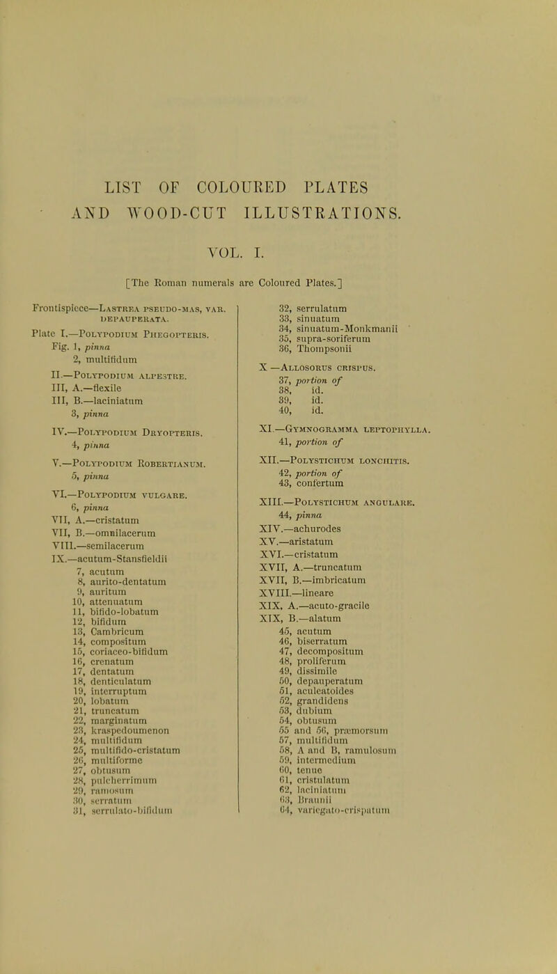 LIST OF COLOURED PLATES AND WOOD-CUT ILLUSTRATIONS. VOL. I. [The Roman numerals Frontispiece—Lastrea pseudo-mas, var. uepaupeuata. PUltC I.—POLYI'ODIU.M PllEGOPTERIS. Fig. 1, pinna 2, multifidum EL.—PoLYPODIUiU ALPE3TRE. in, A.—flexile III. B.—laciniatum 3, pinna IV. —POLYVODIUM DrYOPTERIS. 4, pinna V. —POLYPODIUM ROBERTIANUM. 5, pinna VI. — POLYPODIUM VULGARE. 6, pinna VII. A.—cristatum VII. B.—omnilacerum VIII. —semilacerura IX. —acutum-Stansfieldii 7, acutum 8, aurito-dentatum 9, auritum 10, attenuatum 11, bifido-lobatum 12, bifidura 13, Cambricum 14, compositum 16, coriaceo-bifidum 16, crenatum 17, dentatum 18, denticulatum 19, intcrruptum 20, lobatum 21, truncatum 22, marginatum 23, kraspedoumenon 24, mnltiiidum 25, multifido-cristatum 26, multiforme 27, obtusum 28, palcherrltnum 29, raniosntn 30, scrrfttutn 31, serrttlato-bifldurn are Coloured Plates.] 32, serrulatum 33, sinuatum 34, sinuatum-Monkmanii 35, supra-soriferum 36, Thompsonii X —Allosorus crispus. 37, portion of 38, id. 39, id. 40, id. XI. —GYMNOGRAMMA LEPT0P1IYLLA. 41, portion of XII. —POLYSTICHTJM LONCIIITIS. 42, portion of 43, confertum XIII. —POLYSTICHUM ANGULARE. 44, pinna XIV. —achurodes XV. —aristatum XVI. —cristatum XVII. A.—truncatum XVII, B.—imbricatum XVIII, —lineare XIX, A.—acuto-gracile XIX, B.—alatum 45, acutum 46, biserratum 47, decompositum 48, proliferum 49, dissimile 50, depaupcrattini 51, acideatoides 52, grandidens 53, dubium 54, obtusum 55 and 56, pnemorsum 57, multifidum 68, A and B, ramulosuin 59, intermedium 60, ten tie CI, cristulatum 62, laciniatum 6:1, Liraunii 64, variegato-erlspatum