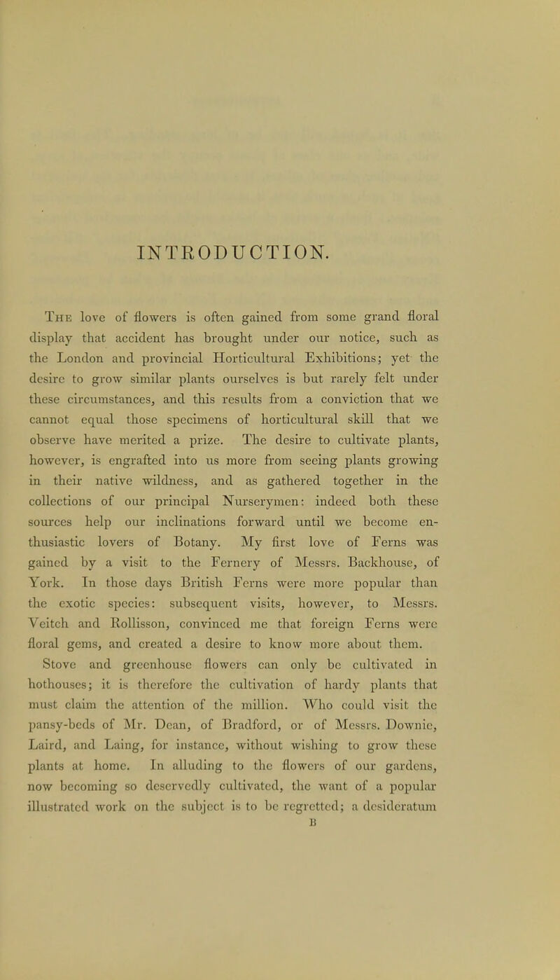 INTRODUCTION. The love of flowers is often gained from some grand floral display that accident has brought under our notice, such as the London and provincial Horticultural Exhibitions; yet the desire to grow similar plants ourselves is but rarely felt under these circumstances, and this results from a conviction that we cannot equal those specimens of horticultural skdl that we observe have merited a prize. The desire to cultivate plants, however, is engrafted into us more from seeing plants growing in their native wildness, and as gathered together in the collections of our principal Nurserymen: indeed both these sources help our inclinations forward until we become en- thusiastic lovers of Botany. My first love of Ferns was gained by a visit to the Fernery of Messrs. Backhouse, of York. In those days British Ferns were more popular than the exotic species: subsequent visits, however, to Messrs. Veitch and Rollisson, convinced me that foreign Ferns were floral gems, and created a desire to know more about them. Stove and greenhouse flowers can only be cultivated in hothouses; it is therefore the cultivation of hardy plants that must claim the attention of the million. Who could visit the pansy-beds of Mr. Dean, of Bradford, or of Messrs. Downic, Laird, and Laing, for instance, without wishing to grow these plants at home. In alluding to the flowers of our gardens, now becoming so deservedly cultivated, the want of a popular illustrated work on the subject is to be regretted; a desideratum