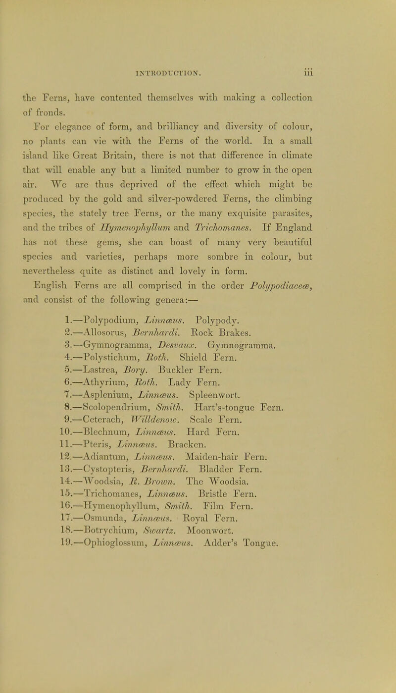 the Ferns, have contented themselves with making a collection of fronds. For elegance of form, and hrilliancy and diversity of colour, no plants can vie with the Ferns of the world. In a small island like Great Britain, there is not that difference in climate that will enable any hut a limited number to grow in the open air. We are thus deprived of the effect which might be produced by the gold and silver-powdered Ferns, the climbing species, the stately tree Ferns, or the many exquisite parasites, and the tribes of Hymenophyllum and Trichomanes. If England has not these gems, she can boast of many very beautiful species and varieties, perhaps more sombre in colour, but nevertheless quite as distinct and lovely in form. English Ferns are all comprised in the order Polypodiacece, and consist of the following genera:— 1. —Polypodium, Linnceus. Polypody. 2. —Allosorus, Bernhardt. Rock Brakes. S.—Gynmogramma, Desvaux. Gymnogramma. 4. —Polystichum, Roth. Shield Fern. 5. —Lastrea, Bory. Buckler Fern. 6. —Athyrium, Roth. Lady Fern. 7. —Asplenium, Linnceus. Spleenwort. 8. —Scolopendrium, Smith. Hart's-tongue Fern. 9. —Ccterach, Willdenow. Scale Fern. 10. —Blechnum, Linnceus. Hard Fern. 11. —Pteris, Linnceus. Bracken. 12. —Adiantum, Linnceus. Maiden-hair Fern. 13. —Cystopteris, Bernhardi. Bladder Fern. 14. —Woodsia, R. Brown. The Woodsia. 15. —Trichomanes, Linnceus. Bristle Fern. 16. —Hymenophyllum, Smith. Film Fern. 17. —Osmunda, Linnceus. lloyal Fern. 18. —Botrychium, Swartz. Moonwort. 19. —Ophioglossum, Linnceus. Adder's Tongue.