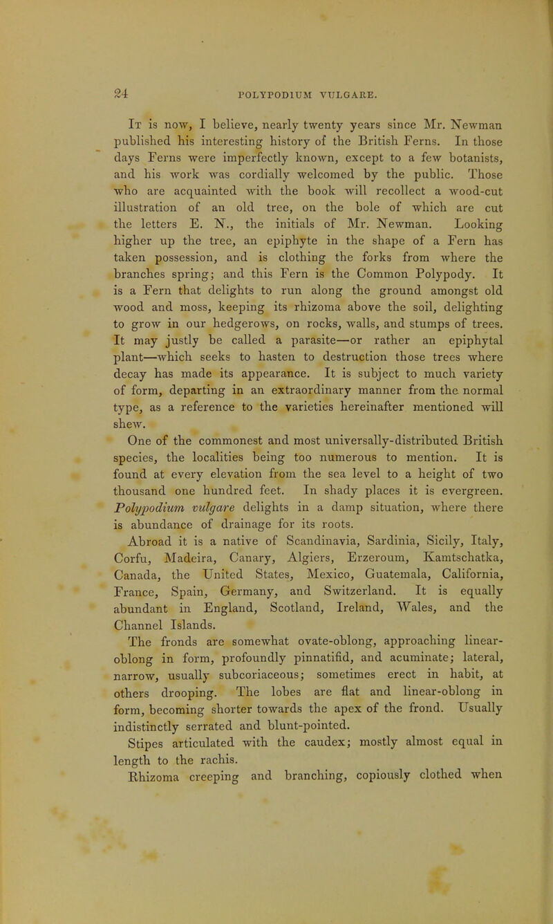 It is now, I believe, nearly twenty years since Mr. Newman published his interesting history of the British Ferns. In those days Ferns were imperfectly known, except to a few botanists, and his work was cordially welcomed by the public. Those who are acquainted with the book will recollect a wood-cut illustration of an old tree, on the bole of which are cut the letters E. N., the initials of Mr. Newman. Looking higher up the tree, an epiphyte in the shape of a Fern has taken possession, and is clothing the forks from where the branches spring; and this Fern is the Common Polypody. It is a Fern that delights to run along the ground amongst old wood and moss, keeping its rhizoma above the soil, delighting to grow in our hedgerows, on rocks, walls, and stumps of trees. It may justly be called a parasite—or rather an epiphytal plant—which seeks to hasten to destruction those trees where decay has made its appearance. It is subject to much variety of form, departing in an extraordinary manner from the normal type, as a reference to the varieties hereinafter mentioned will shew. One of the commonest and most universally-distributed British species, the localities being too numerous to mention. It is found at every elevation from the sea level to a height of two thousand one hundred feet. In shady places it is evergreen. Pohjpodium vulgare delights in a damp situation, where there is abundance of drainage for its roots. Abroad it is a native of Scandinavia, Sardinia, Sicily, Italy, Corfu, Madeira, Canary, Algiers, Erzeroum, Kamtschatka, Canada, the United States, Mexico, Guatemala, California, France, Spain, Germany, and Switzerland. It is equally abundant in England, Scotland, Ireland, Wales, and the Channel Islands. The fronds are somewhat ovate-oblong, approaching linear- oblong in form, profoundly pinnatifid, and acuminate; lateral, narrow, usually subcoriaceous; sometimes erect in habit, at others drooping. The lobes are flat and linear-oblong in form, becoming shorter towards the apex of the frond. Usually indistinctly serrated and blunt-pointed. Stipes articulated with the caudex; mostly almost equal in length to the rachis. Khizoma creeping and branching, copiously clothed when