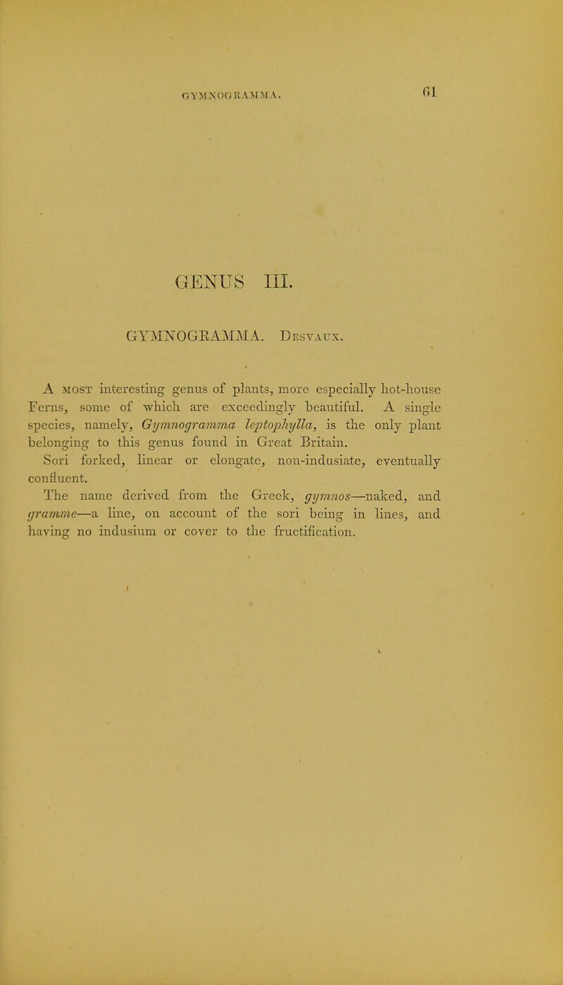GYMNOGKAMMA. fil GENUS III. GYMNOGRAMMA. Desvatjx. A most interesting genus of plants, more especially hot-house Ferns, some of -which are exceedingly heautiful. A single species, namely, Gijmnogramma leptophylla, is the only plant belonging to this genus found in Great Britain. Sori forked, linear or elongate, non-indusiate, eventually confluent. The name derived from the Greek, gymnos—naked, and gramme—a line, on account of the sori being in lines, and having no indusium or cover to the fructification.