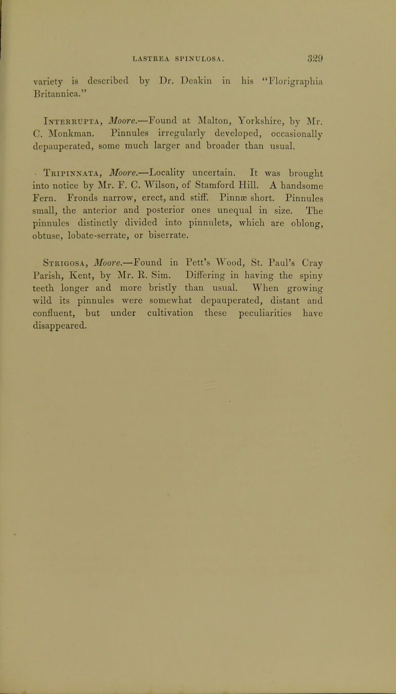 variety is described by Dr. Deakin in his Morigraphia Britannica. Interrupta, Moore.—Found at Malton, Yorkshire, by Mr. C. Monkman. Pinnules irregularly developed, occasionally depauperated, some much larger and broader than usual. Tripinnata, Moore.—Locality uncertain. It was brought into notice by Mr. F. C. Wilson, of Stamford Hill. A handsome Fern. Fronds narrow, erect, and stiff. Pinnae short. Pinnules small, the anterior and posterior ones unequal in size. The pinnules distinctly divided into pinnulets, which are oblong, obtuse, lobate-scrrate, or biserrate. Strtgosa, Moore.—Found in Pett's Wood, St. Paul's Cray Parish, Kent, by Mr. R. Sim. Differing in having the spiny teeth longer and more bristly than usual. When growing wild its pinnules were somewhat depauperated, distant and confluent, but under cultivation these peculiarities have disappeared.