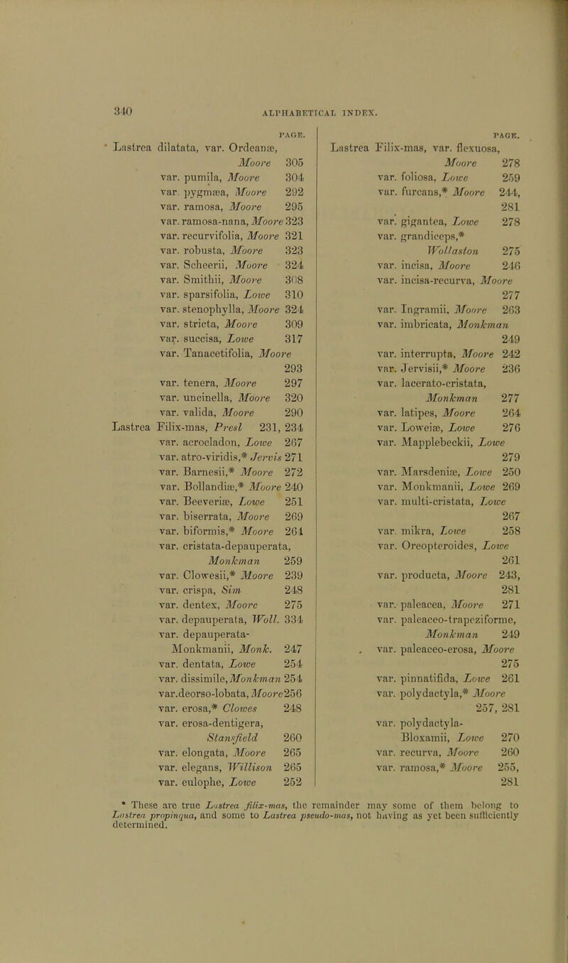 840 I'AOE. Lastrea dilatata, var. Ordeanae, Moore 305 var. pumila, Moore 304 var. pygma;a, Moore 292 var. ramosa, Moore 295 var. ramosa-nana, Moore 323 var. recurvifolia, Moore 321 var. robusta, Moore 323 var. Scheerii, Moore 324 var. Smitbii, Moore 308 var. sparsifolia, Lowe 310 var. stenophylla, Moore 324 var. stricta, Moore 309 var. succisa, Lowe 317 var. Tanacetifolia, Moore 293 var. tenera, Moore 297 var. UDcinella, Moore 320 var. valida, Moore 290 Lastrea Filix-mas, Presl 231, 234 var. acrocladon, Lotve 267 var. atro-viridis,* Jervis 271 var. Barnesii,* Moore 272 var. Bollandire,* Moore 240 var. Beeveriae, Lowe 251 var. biserrata, Moore 269 var. biformis,* Moore 264 var. cristata-depauperata, Monk-man 259 var. Clowesii,* Moore 239 var. crispa, Sim 248 var. dentex, Moore 275 var. depauperala, Wolf. 334 var. depauperata- Monkmanii, Monk. 247 var. dentata, Zoiue 254 var. dissimile, Mo n km an 254 var.deorso-lobata, Moore 256 var. erosa,* Clowes 248 var. erosa-dentigera, Stansfield 260 var. elongata, Moore 265 var. elegans, Willison 265 var. eulophe, Zowe 252 PACK. Lastrea Filix-mas, var. flexuosa, Moore 278 var. foliosa, Lowe 259 var. furcans,* Moore 244, 281 var. gigantea, Lowe 278 var. grandiceps,* Wollaston 275 var. incisa, Moore 246 var. inciaa-recurva, Moore 277 var. Ingramii, Moore 263 var. imbricata, Monkman 249 var. interrupta, Moore 242 var. Jervisii,* Moore 236 var. lacerato-cristata, Monkman 277 var. latipes, Moore 264 var. Loweise, Zorae 276 var. Mapplebeckii, Xowe 279 var. Marsdeniaj, Lowe 250 var. Monkmanii, Lowe 269 var. multi-cristata, Zoiee 267 var. mikra, Lowe 258 var. Oreopteroides, Lotce 261 var. producta, Moore 243, 281 var. paleacea, Moore 271 var. paleaceo-trapeziforme, Monkman 249 var. paleaceo-erosa, Moore 275 vav. pinnatifida, iwice 261 var. polydactyla,* Moore 257, 281 var. polydactyla- Bloxaraii, Lowe 270 var. recurva, Moore 260 var. ramosa,* Moore 255, 281 * These are true Lastrea filix-mas, the remainder may some of tliem belong to Lastrea prophiqua, and some to Lastrea pseudo-mas, not having as yet been sufficiently determined.