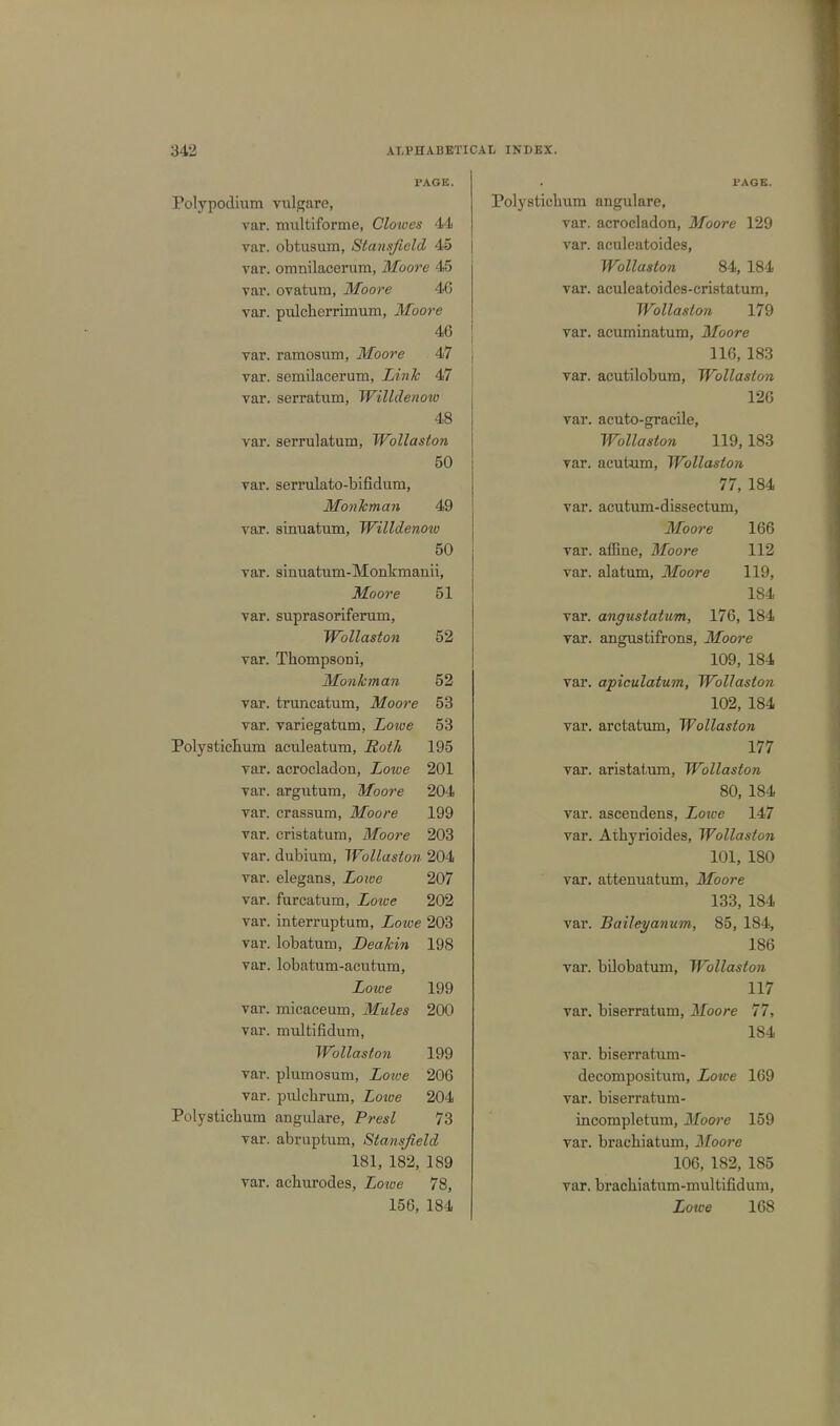 PAGE. Polypodium vulgare, var. multiforme, Clowes 44 var. obtusum, Stansficld 45 var. omnilacerum, Moore 45 var. ovatum, Moore 46 var. pulcherrimum, Moore 46 var. ramosum, Moore 47 var. semilacerum, Link 47 var. serratum, Willdenow 48 var. serrulatum, Wollaston 50 var. serrulato-bifidum, Monkman 49 var. sinuatum, Willdenow 50 var. sinuatum-Monkmanii, Moore 51 var. suprasoriferum, Wollaston 52 var. Tbompsoni, Monkman 52 var. truncatum, Moore 53 var. variegatum, Lowe 53 Polysticbum aculeatum, Roth 195 var. acrocladon, Lotoe 201 var. argutum, Moore 204 var. crassum, Moore 199 var. cristatum, Moore 203 var. dubium, Wollaston 204 var. elegans, Lowe 207 var. furcatum, Loice 202 var. interruptum, Zowe 203 var. lobatum, Deakin 198 var. lobatum-acutum, Lowe 199 var. micaceum, Mules 200 var. rnultifidum, Wollaston 199 var. plumosum, Zo?t-e 206 var. pulcbrum, Loioe 204 Polysticbum angulare, Presl 73 var. abruptum, Slansjield 181, 182, 189 var. acburodes, Lowe 78, 156, 184 PAGE. Polysticbum angulare, var. acrocladon, Moore 129 var. aculeatoides, Wollaston 84, 184 var. aculeatoides-cristatum, Wollaston 179 var. acuminatum, Moore 116, 183 var. acutilobum, Wollaston 126 var. acuto-gracile, Wollaston 119,183 var. acutum, Wollaston 77, 184 var. acutum-dissectum, Moore 166 var. affine, Moore 112 var. alatum, Moore 119, 184 var. angustatum, 176, 184 var. angustifrons, Moore 109, 184 var. apiculatum, Wollaston 102, 184 var. arctatum, Wollaston 177 var. aristatum, Wollaston 80, 184 var. ascendens, Zowe 147 var. Atbyrioides, Wollaston 101, 180 var. attenuatum, Moore 133, 184 var. Baileyanum, 85, 184, 186 var. bilobatum, Wollaston 117 var. biaerratum, Moore 77, 184 var. biserratum- decompositum, Lowe 169 var. biserratum- incompletum, Moore 159 var. bracbiatum, Moore 106, 182, 185 var. bracbiatum-multifidum, Lowe 168