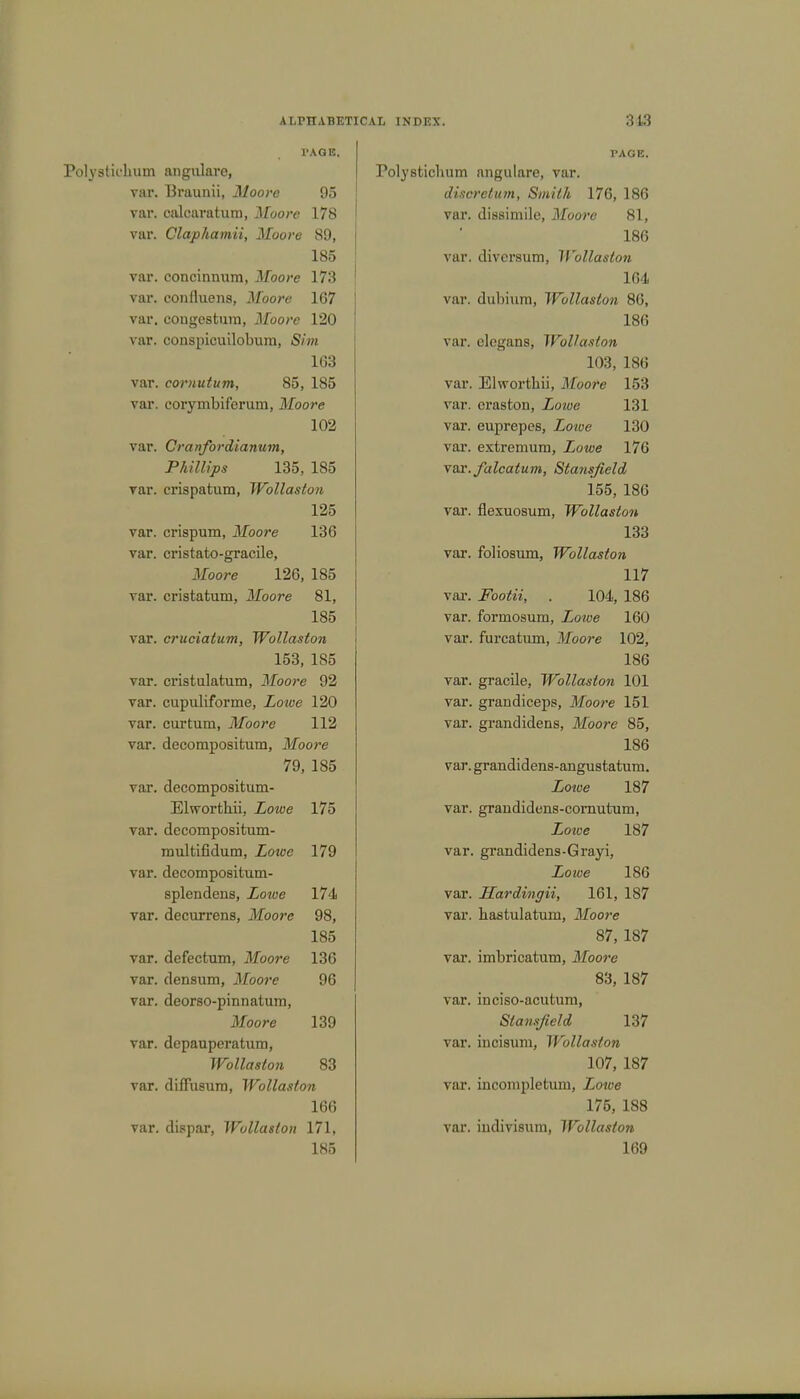PAGE. Polystichum angulare, var. Braunii, Moore 95 var. calcaratum, Moore 178 var. Claphamii, Moore 89, 185 var. concinnum, Moore 173 var. coniluens, Moore 167 var. congestum, Moore 120 var. conspicuilobum, Sim 163 var. cornutum, 85, 185 var. corymbiferum, Moore 102 var. Cranfordianum, Phillips 135, 185 var. crispatum, Wollaston 125 var. crispum, Moore 136 var. cristato-gracile, Moore 126, 185 var. cristatuni, Moore 81, 185 var. cruciatum, Wollaston 153, 185 var. cristulatum, Moore 92 var. cupuliforme, Loive 120 var. curtum, Moore 112 var. decompositum, Moore 79, 185 var. decompositum- Elworthii, Lowe 175 var. decompositum- multifidum, Lowe 179 var. decompositum- splendens, Lotve 174 var. decurrens, Moore 98, 185 var. defectum, Moore 136 var. densum, Moore 96 var. deorso-pinnatum, Moore 139 var. depauperatum, Wollaston 83 var. diffii8ura, Wollaston 166 var. dispar, Wollaston 171, TAGE. Polystichum angulare, var. discretion, Smith 176, 186 var. dissimile, Moore 81, 186 var. divcrsum, Wollaston 164 var. dubium, Wollaston 86, 186 var. elcgans, Wollaston 103, 186 var. Elworthii, Moore 153 var. eraston, Lowe 131 var. euprepes, Lowe 130 var. extremum, Lowe 176 v&r.falcatum, Stansfield 155, 186 var. flexuosum, Wollaston 133 var. folic-sum, Wollaston 117 var. .PWm, . 104, 186 var. formosum, Lowe 160 var. furcatum, Moore 102, 186 var. gracile, Wollaston 101 var. grandiceps, Moore 151 var. grandidens, Moore 85, 186 var. grandidens-angustatum. Zcwe 187 var. graudidens-cornutum, Lowe 187 var. grandidens-Grayi, Lowe 186 var. Hardingii, 161, 187 var. hastulatum, Moore 87, 187 var. imbricatum, Moore 83, 187 var. inciso-acutuni, Stansfield 137 var. incisum, Wollaston 107, 187 var. Lncompletum, Zo«e 175, 188 var. indivisum, Wollaston