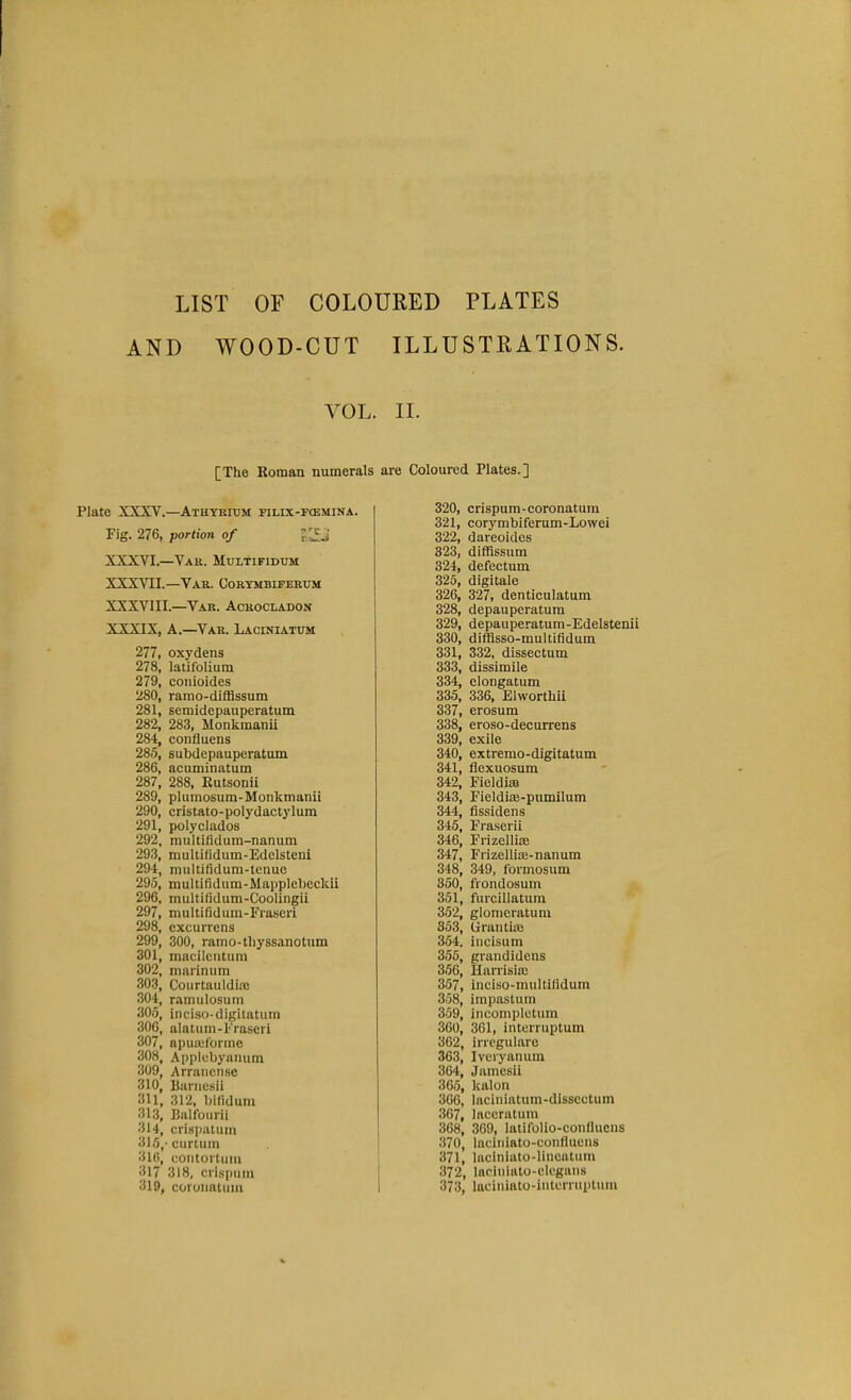 LIST OF COLOURED PLATES AND WOOD-CUT YOL [The Roman numerals Plate XXXV.—Athyrium filix-fcemina. Fig. 276, portion of XXXVI.—Var. Multifidum XXXVII.—Var. Corymbiferum XXXVIII.—Var. Acrocladon XXXIX, A.—Var. Laciniaxum 277, oxydens 278, latifolium 279, conioides 280, ramo-diffissum 281, semidepauperatum 282, 283, Monkmanii 284, confluens 285, subdepauperatum 286, acuminatum 287, 288, Rutsonii 289, plumosum-Monkmanii 290, cristato-polydactylum 291, polyclados 292, mtiltifidum-nanum 293, multifidum-Edelsteni 294, multifldum-tenue 295, multifidum-Mapplcbcckii 296, multifidum-Coolingii 297, multifidum-Frascri 298, excurrens 299, 300, ramo-tliyssanotum 301, maciicntum 302, niarinum 303, Courtaulditc 304, ramulosum 305, inciso-digitatuin 306, alatum-Fraseri 307, apuaforine 308, Applebyamim 309, Arrancnse 310, Rariiesil 311, 312, bilidum 313, Rnlfburii 314, crispatum 315, -curtum 31(5, coiitortuiu 317 318, crispum 319, coroiiaUim ILLUSTRATIONS. II. are Coloured Plates.] 320, crispum-coronatum 321, corymbiferum-Lowei 322, dareoides 323, diffissum 324, defectum 325, digitale 326, 327, denticulatum 328, depauperatura 329, depauperatum-Edelstenii 330, difflsso-multifidum 331, 332, dissectum 333, dissimile 334, clongatum 335, 336, Elwortlili 337, erosum 338, eroso-decurrens 339, exile 340, extremo-digitatum 341, flexuosum 342, Fieldiaj 343, Fieldite-pumilum 344, flssidens 345, Fraserii 346, Frizellim 347, Frizellioe-nanum 348, 349, formosum 350, frondosum 351, fiircillatum 352, glomeratuni 353, Grantise 354, iiicisum 355, grandidens 356, Harrisiaj 357, inciso-multifidum 358, impastum 359, incomplctum 360, 361, interruptum 362, irrcgulare 363, I very an um 364, Jamesii 365, kalon 366, laciniatum-disscctum 367, laccratum 368, 369, latifolio-conflucns 370, laciniato-confluciis 371, laciniato-lincatiun 372, laciniato-olcgaiis 373, laciniato-iiiterruplum
