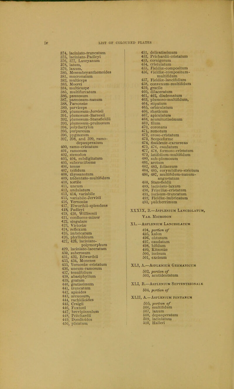 374, laciniato-truncatum 375, laciniato-Pacllcyi 376, 377, Laveyanum 378, latum, 379, laxum, 380, Mesembryanthemoidcs 381, mucroiiatum 382, multiceps 383, Moorei 384, multicuspe 385, multifurcatum 386, pannosum 387, pannosum-nanum 388, Parsonsiae 389, parviceps 390, plumosum-Jervisii 391, plumosum-Barnesii 392, plumosum-Stansfieldii 393, plumosum-pruinosum 394, polydactylon 395, pnrpureum 396, pygmceum 397, 398, and 399, ramo- depauperatum 400, ramo-ci'istatum 401, ramosum 402, stenodon 403, 404, subdigitatum 405, subcrucifovme 406, tenue 407, trifldum 408, tliyssanotum 409, tridentato-multifidum 410, tortile 411, uncum 412, undulatum 413, 414, variabile 415, variabile-Jervisii 416, Vernoniae 417, Elwovthii-splendens 418, Padleyi 419, 420, Willisonii 421, confluens-rainor 422, singulare 423, Victoria 424, reflexum 425, imbricatum 426, phylloideum 427, 428, laciniato- polymorphum 429, laciniato-laceratum 430, Buberosum 431, 432, Edwardsii 433, 434, Monense 435, Vernoniae -cristatum 436, uncum-ramosum 437, tenuifolium 438, abasiphyllum 439, gratum 440, gratissimum 441, truncatum 442, apioides 443, arcuosum, 444, rachidioidcs 445, Craigii 446, Foxtoni 447, brcvipinnulum 448, Pritchardii 449, Doodioidcs 450, plicatum 451, delicatissimura 452, Prichardii-cristatum 453, cornigcrum 454, cristulatum 455, Fieldiae-compositum 456, I'ieldiffi-compositum- multifidum 457, Fieldiae-Iancifolium 458, convexum-multifidum 459, gracile 460, dilaceratum 461, 462, diadematum 463, plumoso-multifidum, 464, stipatum 465, orbiculatiim 466, rliaeticum 467, apiculatum 468, acuminatissimum 469, filum 470, coronans 471, remotum 472, eroso-cristatum 473, Scopoeforme 474, fissidente-excurrens 475, 476, caudatum 477, 478, formoso-cristatum 479, Intifoliiim-multitidum 480, sub-plumosum 481, arctum 482, 483, foliaceum 484, 485, corymbifero-strictum 486, 487, multilidum-nanum- angustatum 488, Stansfieldii 489, laciniato-laxum 490, Frizcllioe-cristatum 491, incisum-truncatum 492, Fieldioe-imbricatum 493, pulcherrimum XXXIX, B.—Asplenium Lanceolatum, Var. Microdon XL.—Asplenium Lanceolatum 494, portion of 495, kalon 496, obtusum 497, caudatum 498, bifidum 499, Kitsoniae 500, incisum 501, excisum XLT, A.—Asplenium Germanicum 502, portion of 503, acutideiitatum i XLI, B.—Asplenium Septentrionalk ' 604, portion of \ XLII, A.—Asplenium fontanum 505, portion of 606, multilidum 607, laxum 608, depaupcratum 509, lacinialuiu I 610, Ualluri