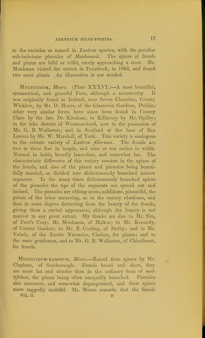 lY to tlie varieties so named in Lastrca species, with the peculiar sub-imbricate pinnules of Mo7iJimanii. The apices of fronds and pinnte are bifid or trifid, rarely approaching a crest. Mr. Monhman visited the station in Troutbeck, in 1863, and found two more plants. An illustration is not needed. Multifidum, Moore. (Plate XXXVI.)—A most beautiful, symmetrical, and graceful Fern, although a monstrosity. It Avas originally found in Ireland, near Seven Churches, County WicldoAV, by Mr. D. Moore, of the Glasnevin Gardens, Dublin; other very similar forms have since been found in County Clare by the late Dr. Kinahan; in Killarney by Mr. Ogilby; in the lake district of Westmoreland, now in the possession of Mr. G. B. Wollaston; and in Scotland at the base of Ben Lawers by Mr. W. Marshall, of York. This variety is analogous to the cristate variety of Lastrea filix-mas. The fronds are two to three feet in length, and nine or ten inches in Avidth. Normal in habit, broadly lanceolate, and somewhat lax. The characteristic difference of this variety consists in the apices of the fronds, and also of the pinnse and pinnules being beauti- fully tasseled, or divided into dichotomously branched narrow segments. In the many times dichotomously branched apices of the pinnules the tips of the segments are spread out and incised. The pinnules are oblong-acute, subfalcate, pinnatifid, the points of the lobes recurving, as in the variety rhceticum, and thus in some degree detracting from the beauty of the fronds, giving them a curled appearance, although the beauty is not marred to any great extent. ]\Iy thanks are due to Mr. Sim, of Foot’s Cray; Mr. Monkman, of Malton; to Mr. Kennedy, of Covent Garden; to Mr. E. Cooling, of Derby; and to Mr. Veitch, of the Exotic Nurseries, Chelsea, for plants; and to the same gentlemen, and to Mr. G. B. Wollaston, of Chiselhurst, for fronds. Multifidum-ramosum, Moore.—Raised from spores by Mr. Clapham, of Scarborough. Fronds broad and short, they are more lax and slender than in the ordinary form of mul- tijidum, the pinnae being often unequally branched. Pinnules also narroAver, and someAvhat depauperated, and their apices more raggedly multifid. ]\Ir. Moore remarks that the fronds VOL. II. D