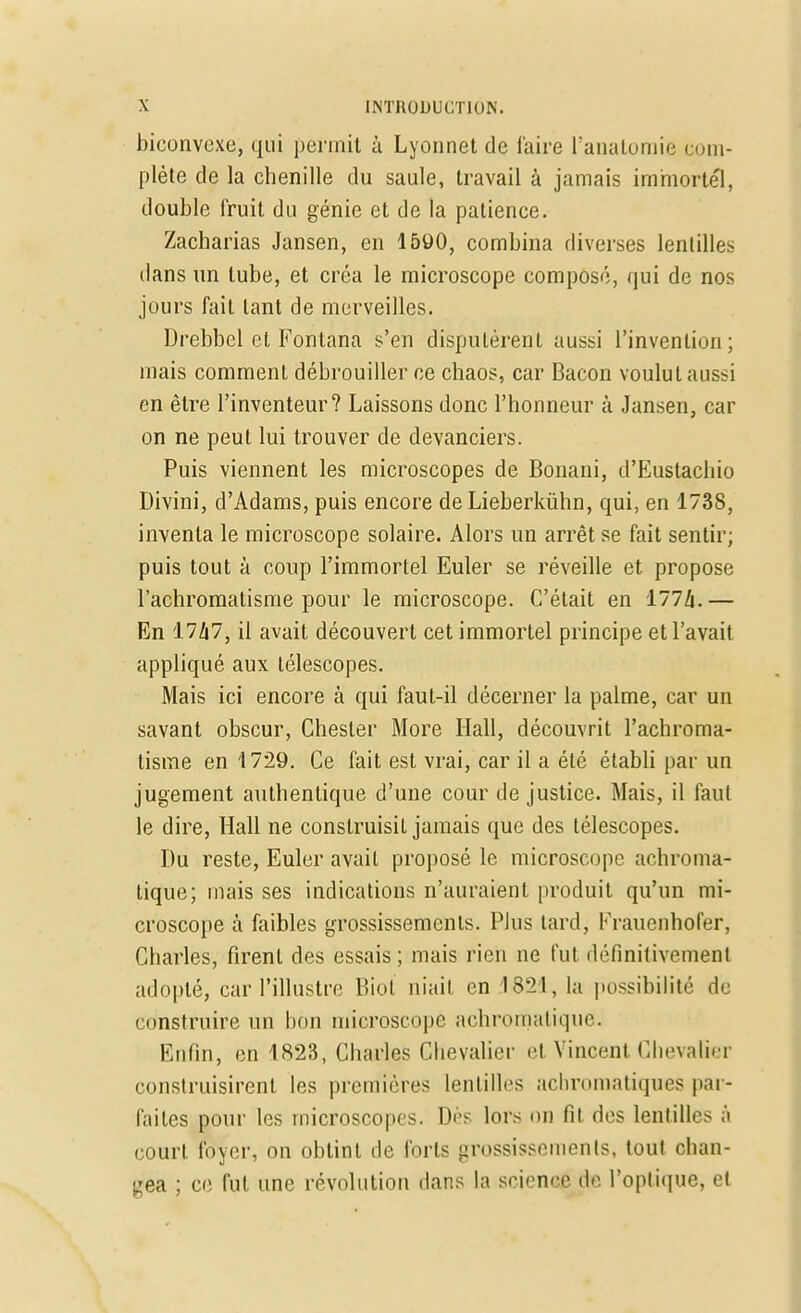 biconvexe, qui permit à Lyonnet de faire ï'anatomie com- plète de la chenille du saule, travail à jamais immortel, double l'ruit du génie et de la patience. Zacharias Jansen, en 1590, combina diverses lentilles dans un tube, et créa le microscope composé, qui de nos jours fait tant de merveilles. Drebbel et Fontana s'en disputèrent aussi l'invention ; mais comment débrouiller ce chaos, car Bacon voulut aussi en être l'inventeur? Laissons donc l'honneur à Jansen, car on ne peut lui trouver de devanciers. Puis viennent les microscopes de Bonani, d'Eustachio Divini, d'Adams, puis encore de Lieberkùhn, qui, en 1738, inventa le microscope solaire. Alors un arrêt se fait sentir; puis tout à coup l'immortel Euler se réveille et propose l'achromatisme pour le microscope. C'était en 177/i.— En 17Zi7, il avait découvert cet immortel principe et l'avait appliqué aux télescopes. Mais ici encore à qui faut-il décerner la palme, car un savant obscur, Chesler More Hall, découvrit l'achroma- tisme en '1729. Ce fait est vrai, car il a été établi par un jugement authentique d'une cour de justice. Mais, il faut le dire, Hall ne construisit jamais que des télescopes. Du reste, Euler avait proposé le microscope achroma- tique; mais ses indications n'auraient produit qu'un mi- croscope à faibles grossissements. Plus tard, Krauenhofer, Charles, firent des essais; mais rien ne fut définitivement adopté, car l'illustre Biot niait en 1-821, la possibilité de construire un bon microscope achromatique. Enfin, en 1823, Charles Chevalier et Vincent Chevalier construisirent les premières lentilles achromatiques par- faites pour les microscopes. Dès lors on fit des lentilles à court foyer, on obtint de forts grossissements, tout chan- gea ; ce fut une révolution dans la science de l'optique, et